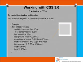 Working with CSS 3.0
Box shadow in CSS3
Rendering the shadow inside a box
We use inset keyword to render the shadow in a box
Example
.box-shadow-inside{
-webkit-border-radius: 10px;
-moz-border-radius: 10px;
border-radius: 10px;
background-color:#CCCCCC;
-webkit-box-shadow: 0 0 20px #fff inset;
-moz-box-shadow: 0 0 20px #fff inset;
box-shadow: 0 0 20px #fff inset;
width: 160px;
height: 160px;
}
 