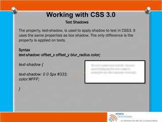 Working with CSS 3.0
Text Shadows
The property, text-shadow, is used to apply shadow to text in CSS3. It
uses the same properties as box shadow. The only difference is the
property is applied on texts.
Syntax
text-shadow: offset_x offset_y blur_radius color;
text-shadow {
text-shadow: 0 0 5px #333;
color:#FFF;
}
 