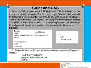 Color and CSS
3. External CSS (in an external CSS file): here, CSS is defined in a file
that is completely separated from the web page. You then link to this file
by including a link element in the head of any web page on which you
want to implement the CSS styles. This is a preferred inclusion method
in html documents. This implies that a single style sheet can be applied
to multiple web pages on a website, and is cached by the user’s
browser.
 