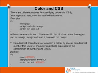 Color and CSS
There are different options for specifying colours in CSS;
Color keywords: here, color is specified by its name.
Examples
div{
color: gray;
background-color: orange;
border: thin solid red;
}
In the above example, each div element in the html document has a grey
text, an orange background, and a thin solid red border.
 Hexadecimal: this allows you to specify a colour by special hexadecimal
number that uses 16 characters as it base expressed in the
combination of numbers and letters.
Example
div{
color: #808080;
background-color: #FFA500;
border: thin solid #FF0000;
}
 