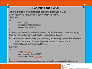 Color and CSS
There are different options for specifying colours in CSS;
Color keywords: here, color is specified by its name.
Examples
div{
color: gray;
background-color: orange;
border: thin solid red;
}
In the above example, each div element in the html document has a grey
text, an orange background, and a thin solid red border.
 Hexadecimal: this allows you to specify a colour by special hexadecimal
number that uses 16 characters as it base expressed in the
combination of numbers and letters.
Example
div{
color: #808080;
background-color: #FFA500;
border: thin solid #FF0000;
}
The #808080 is the hexadecimal representation of gray, #FFA500 is for orange and #FF0000 is for red.
 