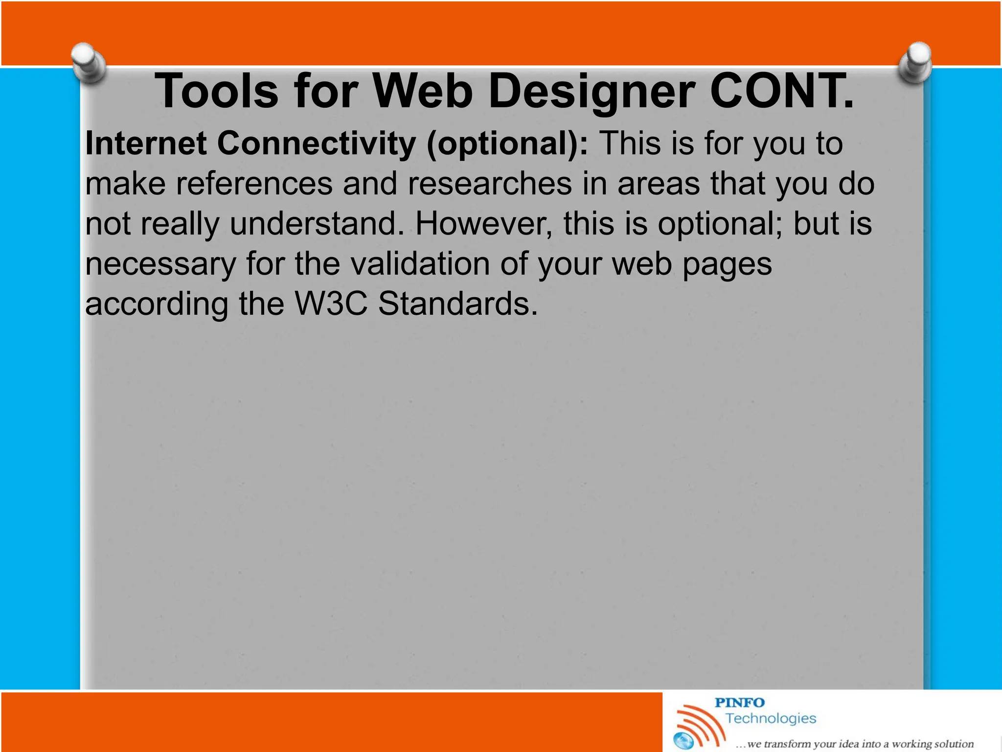 Tools for Web Designer CONT.
Internet Connectivity (optional): This is for you to
make references and researches in areas that you do
not really understand. However, this is optional; but is
necessary for the validation of your web pages
according the W3C Standards.
 