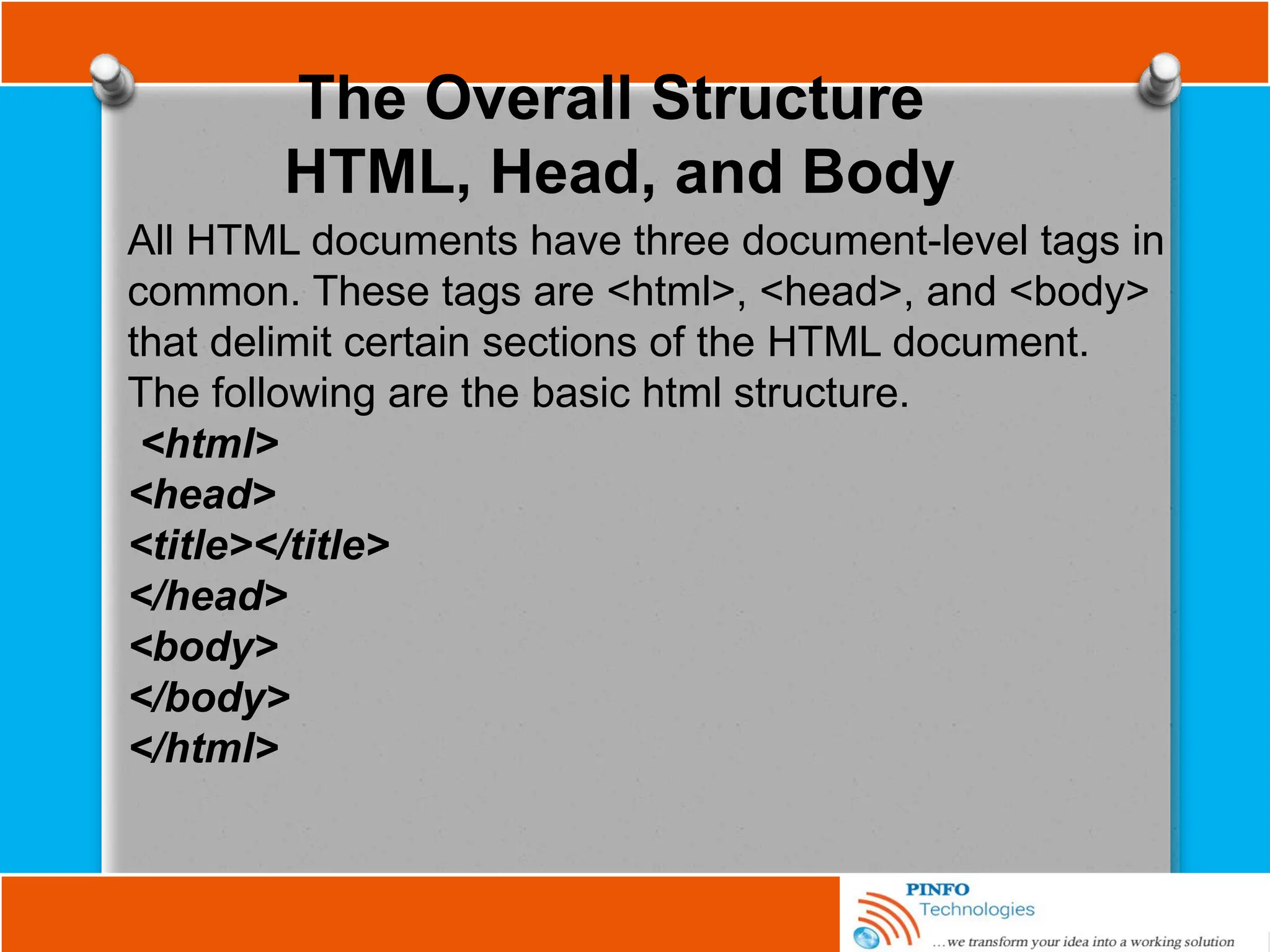 The Overall Structure
HTML, Head, and Body
All HTML documents have three document-level tags in
common. These tags are <html>, <head>, and <body>
that delimit certain sections of the HTML document.
The following are the basic html structure.
<html>
<head>
<title></title>
</head>
<body>
</body>
</html>
 
