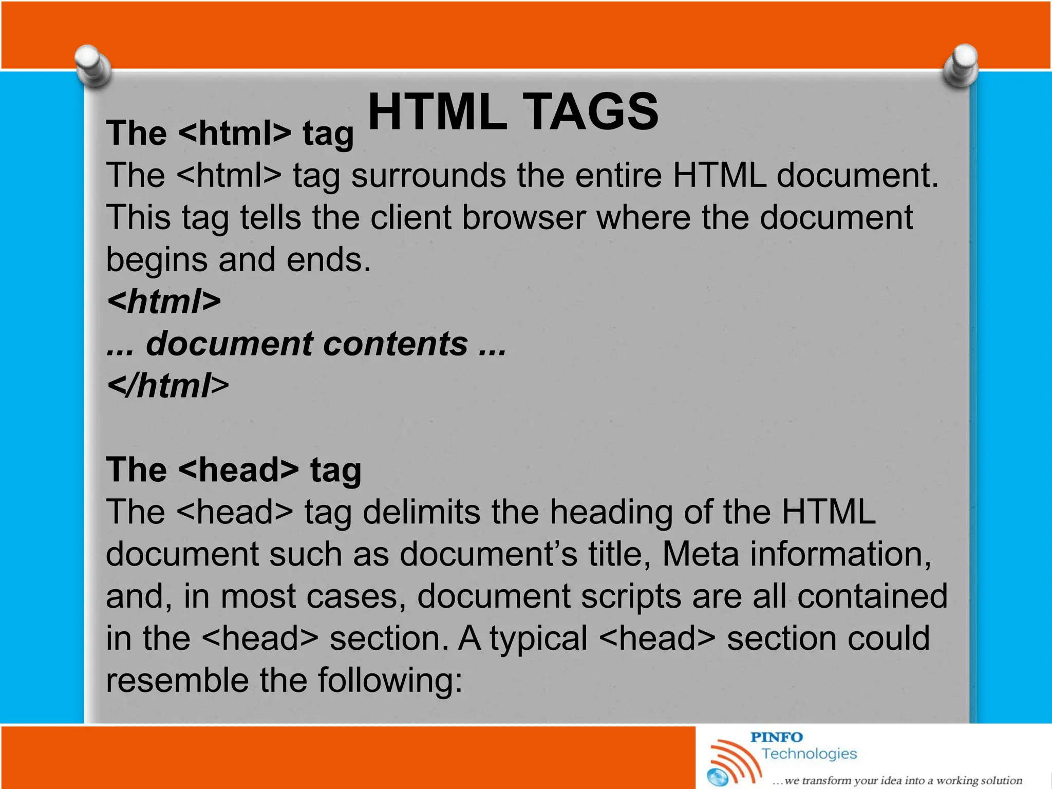 HTML TAGS
The <html> tag
The <html> tag surrounds the entire HTML document.
This tag tells the client browser where the document
begins and ends.
<html>
... document contents ...
</html>
The <head> tag
The <head> tag delimits the heading of the HTML
document such as document’s title, Meta information,
and, in most cases, document scripts are all contained
in the <head> section. A typical <head> section could
resemble the following:
 