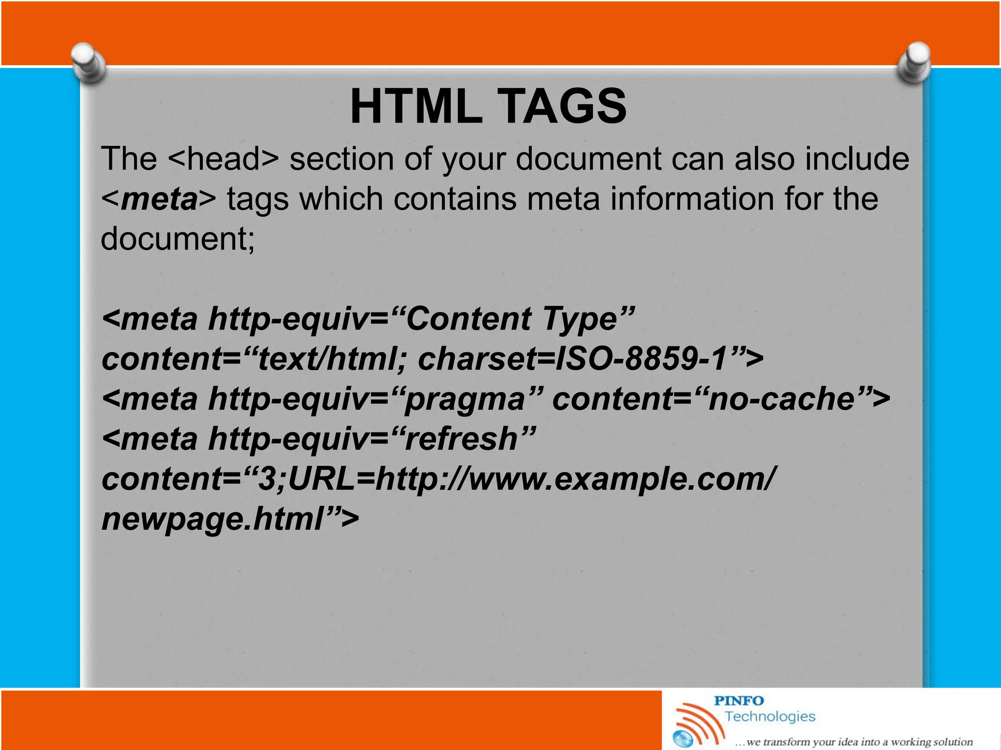 HTML TAGS
The <head> section of your document can also include
<meta> tags which contains meta information for the
document;
<meta http-equiv=“Content Type”
content=“text/html; charset=ISO-8859-1”>
<meta http-equiv=“pragma” content=“no-cache”>
<meta http-equiv=“refresh”
content=“3;URL=http://www.example.com/
newpage.html”>
 