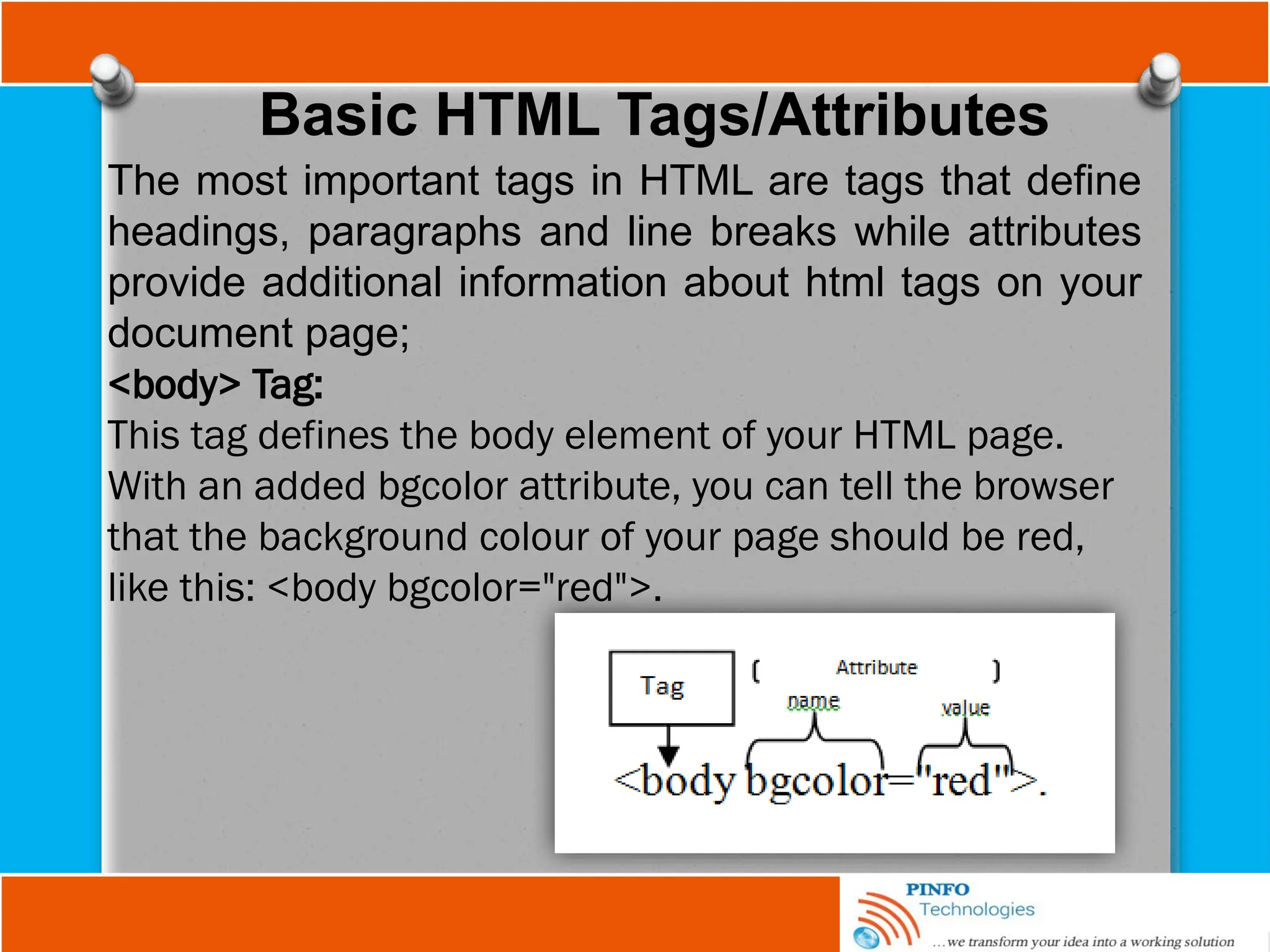 Basic HTML Tags/Attributes
The most important tags in HTML are tags that define
headings, paragraphs and line breaks while attributes
provide additional information about html tags on your
document page;
<body> Tag:
This tag defines the body element of your HTML page.
With an added bgcolor attribute, you can tell the browser
that the background colour of your page should be red,
like this: <body bgcolor="red">.
 