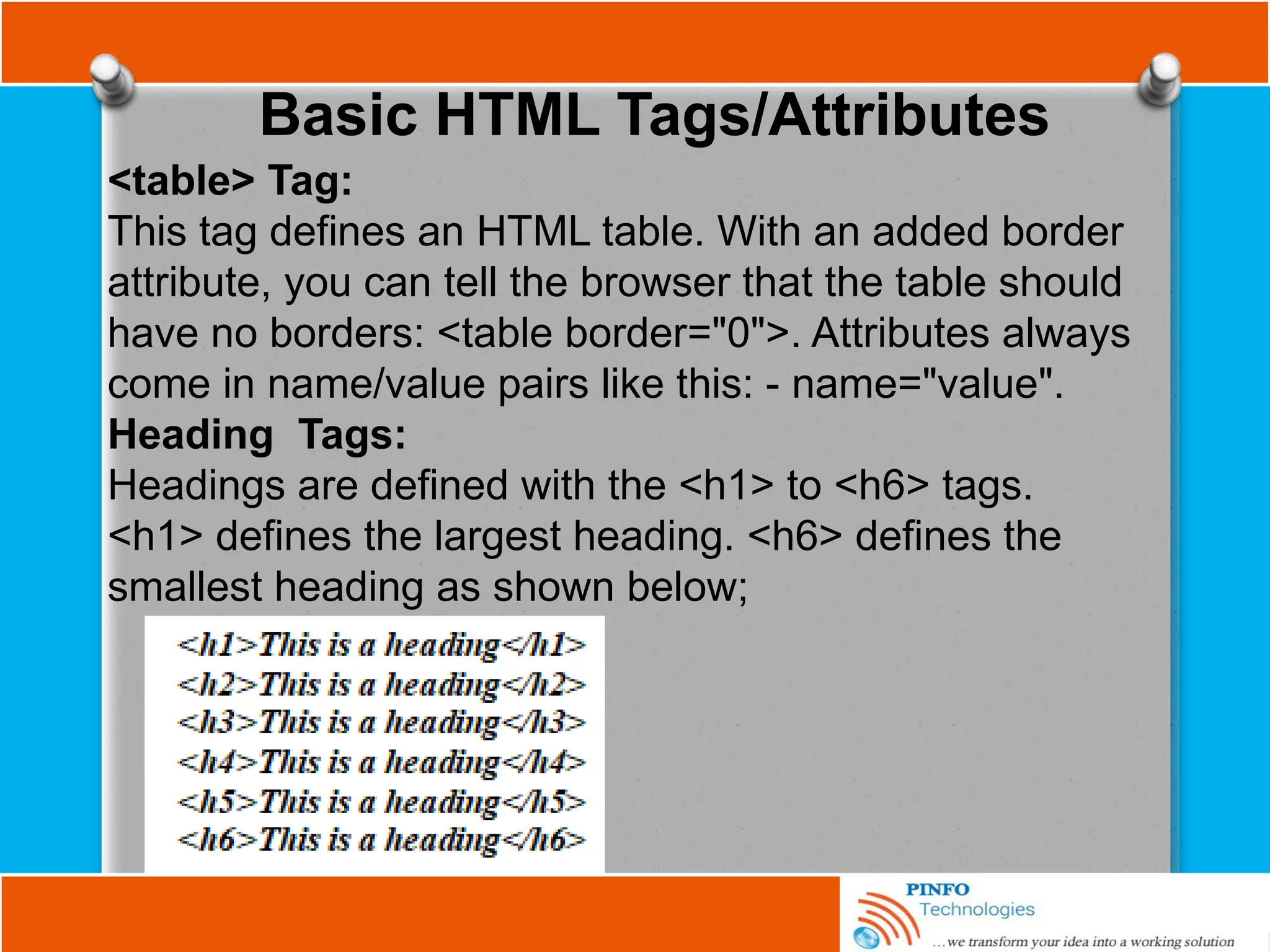 Basic HTML Tags/Attributes
<table> Tag:
This tag defines an HTML table. With an added border
attribute, you can tell the browser that the table should
have no borders: <table border="0">. Attributes always
come in name/value pairs like this: - name="value".
Heading Tags:
Headings are defined with the <h1> to <h6> tags.
<h1> defines the largest heading. <h6> defines the
smallest heading as shown below;
 