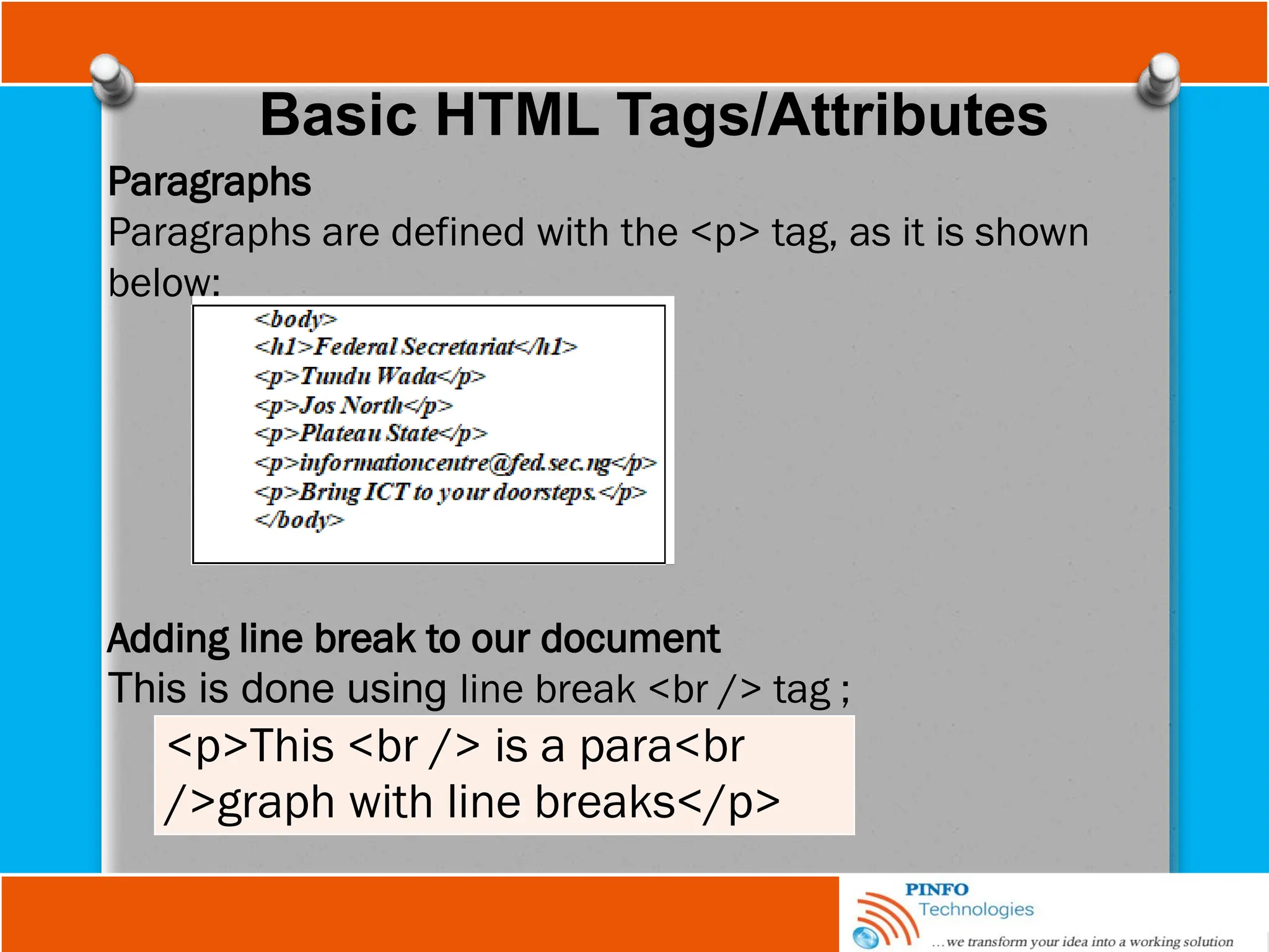 Basic HTML Tags/Attributes
Paragraphs
Paragraphs are defined with the <p> tag, as it is shown
below;
Adding line break to our document
This is done using line break <br /> tag ;
<p>This <br /> is a para<br
/>graph with line breaks</p>
 