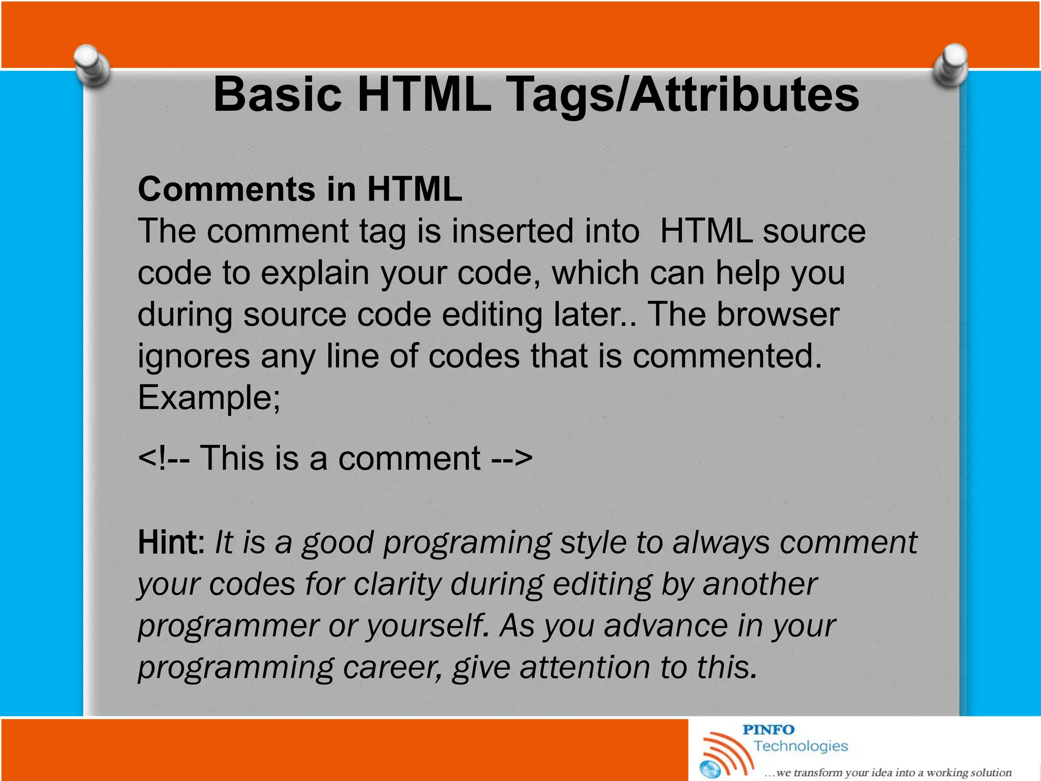 Basic HTML Tags/Attributes
Comments in HTML
The comment tag is inserted into HTML source
code to explain your code, which can help you
during source code editing later.. The browser
ignores any line of codes that is commented.
Example;
<!-- This is a comment -->
Hint: It is a good programing style to always comment
your codes for clarity during editing by another
programmer or yourself. As you advance in your
programming career, give attention to this.
 