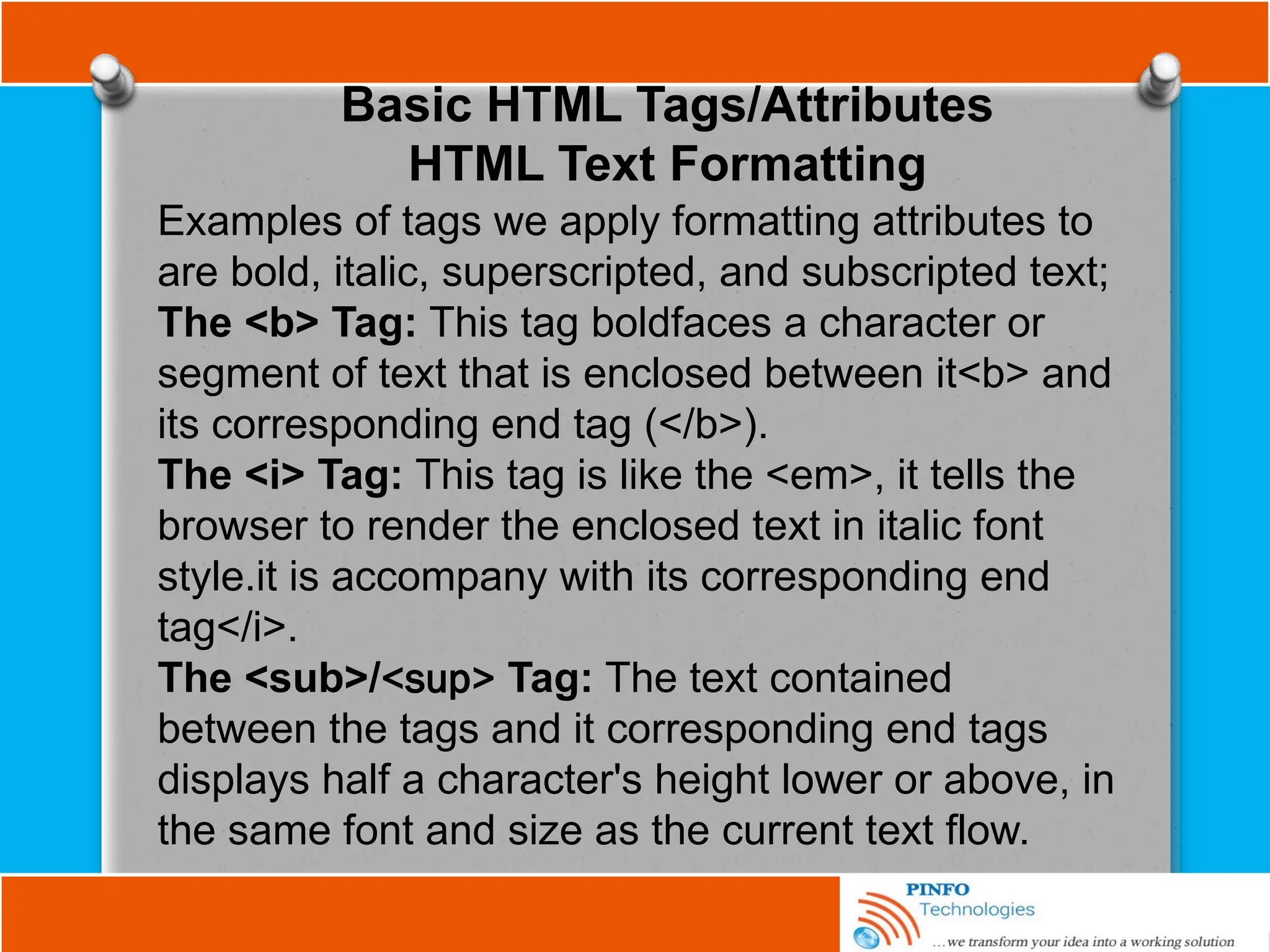 Basic HTML Tags/Attributes
HTML Text Formatting
Examples of tags we apply formatting attributes to
are bold, italic, superscripted, and subscripted text;
The <b> Tag: This tag boldfaces a character or
segment of text that is enclosed between it<b> and
its corresponding end tag (</b>).
The <i> Tag: This tag is like the <em>, it tells the
browser to render the enclosed text in italic font
style.it is accompany with its corresponding end
tag</i>.
The <sub>/<sup> Tag: The text contained
between the tags and it corresponding end tags
displays half a character's height lower or above, in
the same font and size as the current text flow.
 