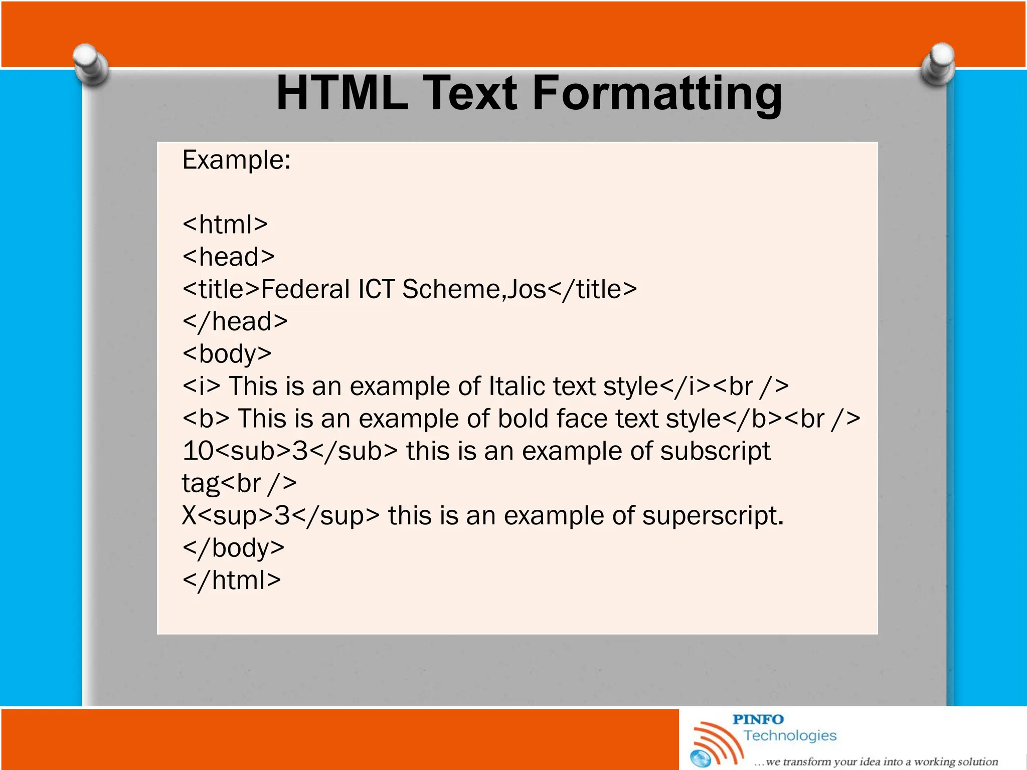 HTML Text Formatting
Example:
<html>
<head>
<title>Federal ICT Scheme,Jos</title>
</head>
<body>
<i> This is an example of Italic text style</i><br />
<b> This is an example of bold face text style</b><br />
10<sub>3</sub> this is an example of subscript
tag<br />
X<sup>3</sup> this is an example of superscript.
</body>
</html>
 