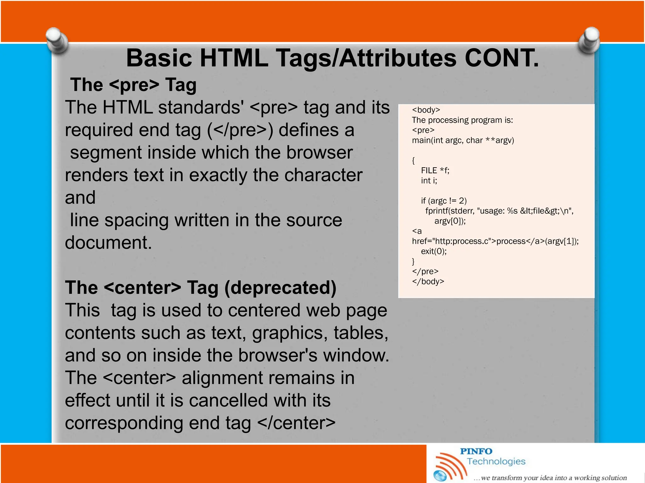 Basic HTML Tags/Attributes CONT.
The <pre> Tag
The HTML standards' <pre> tag and its
required end tag (</pre>) defines a
segment inside which the browser
renders text in exactly the character
and
line spacing written in the source
document.
The <center> Tag (deprecated)
This tag is used to centered web page
contents such as text, graphics, tables,
and so on inside the browser's window.
The <center> alignment remains in
effect until it is cancelled with its
corresponding end tag </center>
<body>
The processing program is:
<pre>
main(int argc, char **argv)
{
FILE *f;
int i;
if (argc != 2)
fprintf(stderr, "usage: %s <file>n",
argv[0]);
<a
href="http:process.c">process</a>(argv[1]);
exit(0);
}
</pre>
</body>
 