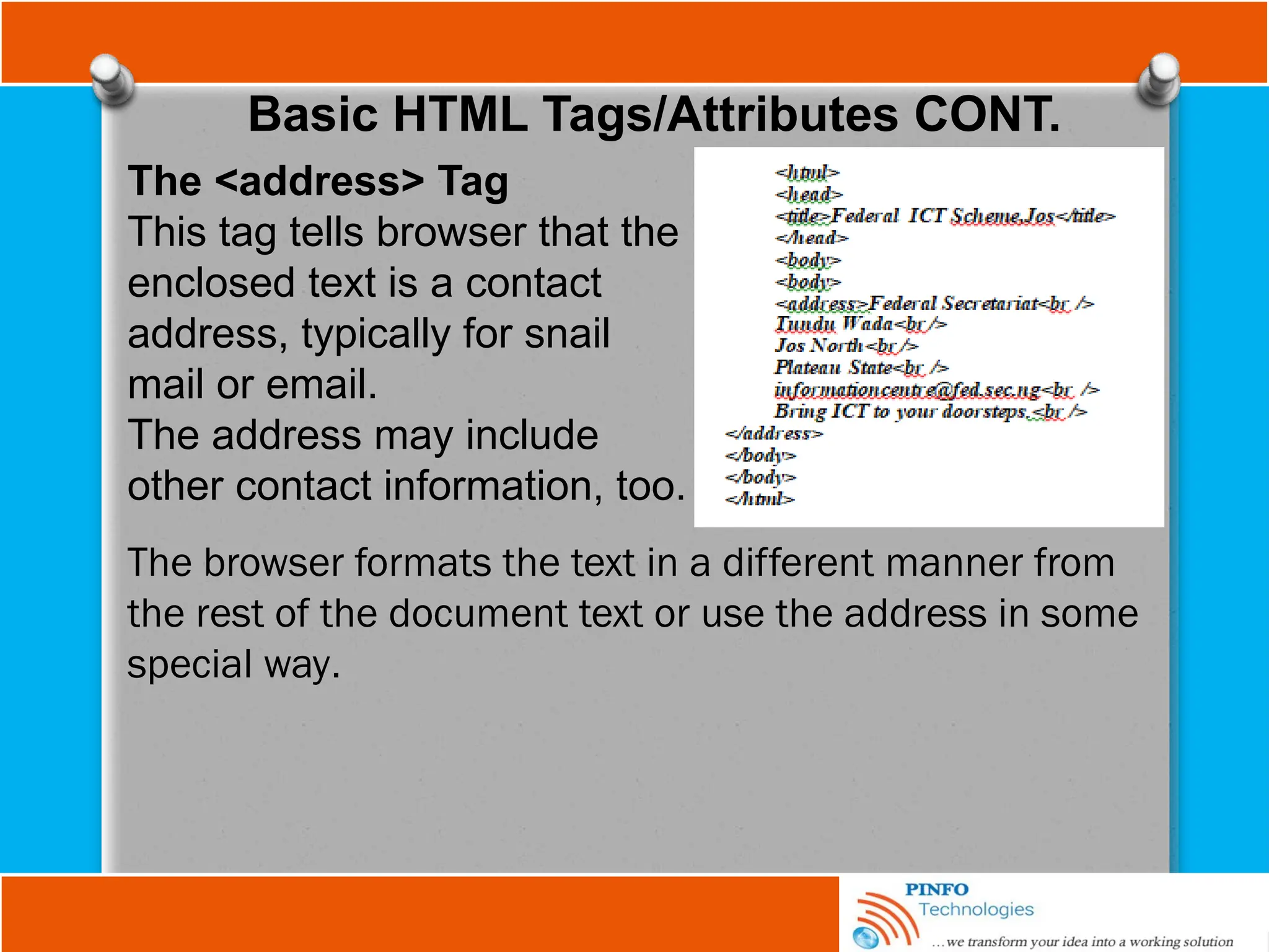 Basic HTML Tags/Attributes CONT.
The <address> Tag
This tag tells browser that the
enclosed text is a contact
address, typically for snail
mail or email.
The address may include
other contact information, too.
The browser formats the text in a different manner from
the rest of the document text or use the address in some
special way.
 