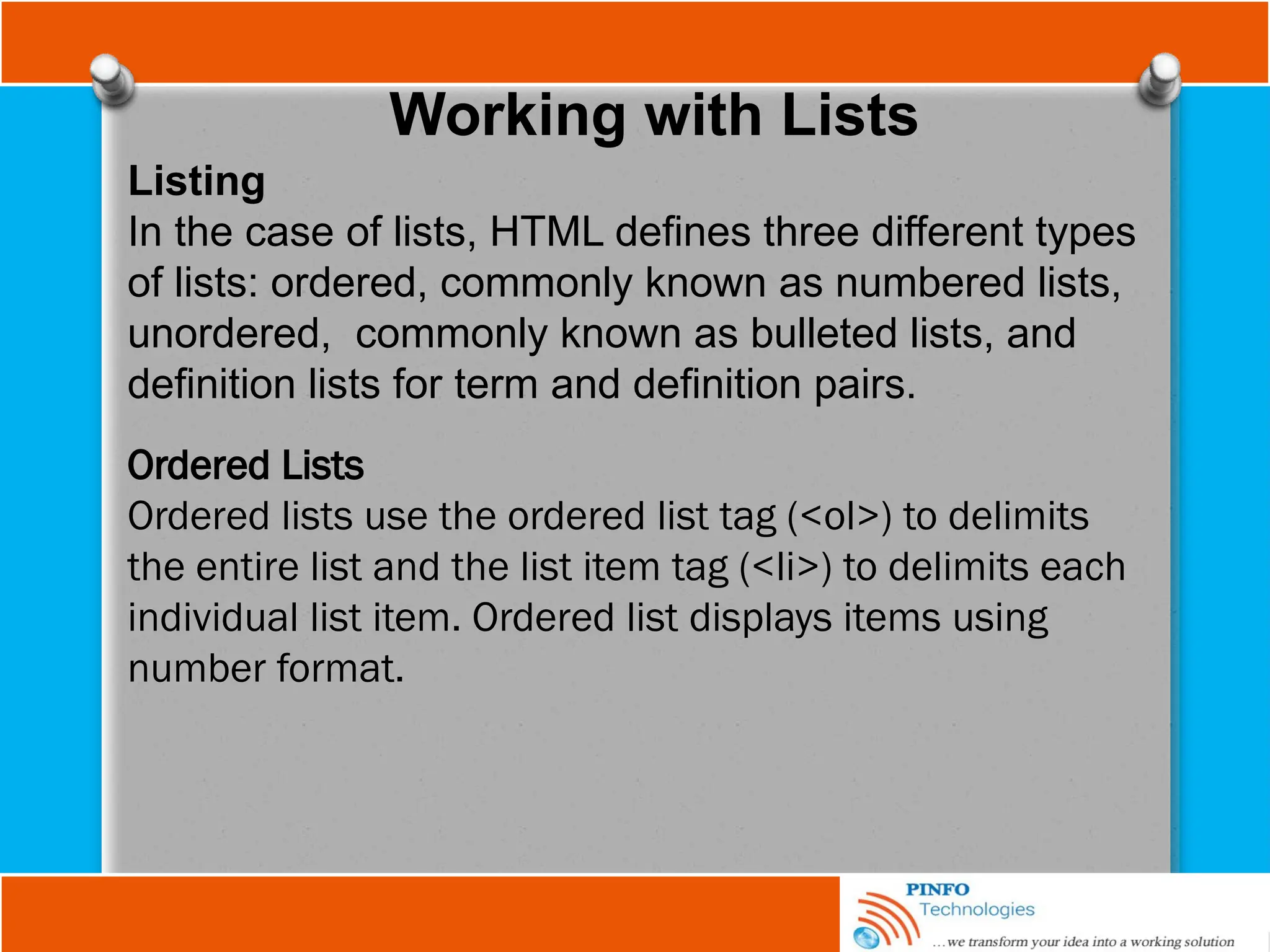 Working with Lists
Listing
In the case of lists, HTML deﬁnes three different types
of lists: ordered, commonly known as numbered lists,
unordered, commonly known as bulleted lists, and
deﬁnition lists for term and deﬁnition pairs.
Ordered Lists
Ordered lists use the ordered list tag (<ol>) to delimits
the entire list and the list item tag (<li>) to delimits each
individual list item. Ordered list displays items using
number format.
 