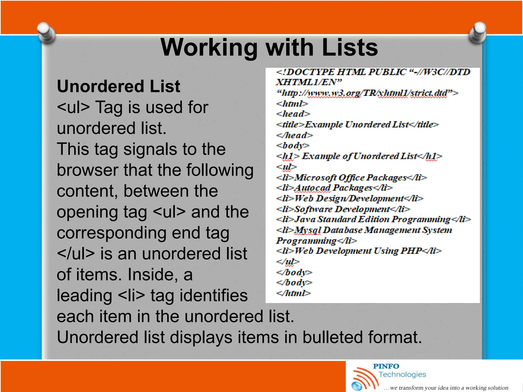 Working with Lists
Unordered List
<ul> Tag is used for
unordered list.
This tag signals to the
browser that the following
content, between the
opening tag <ul> and the
corresponding end tag
</ul> is an unordered list
of items. Inside, a
leading <li> tag identifies
each item in the unordered list.
Unordered list displays items in bulleted format.
 