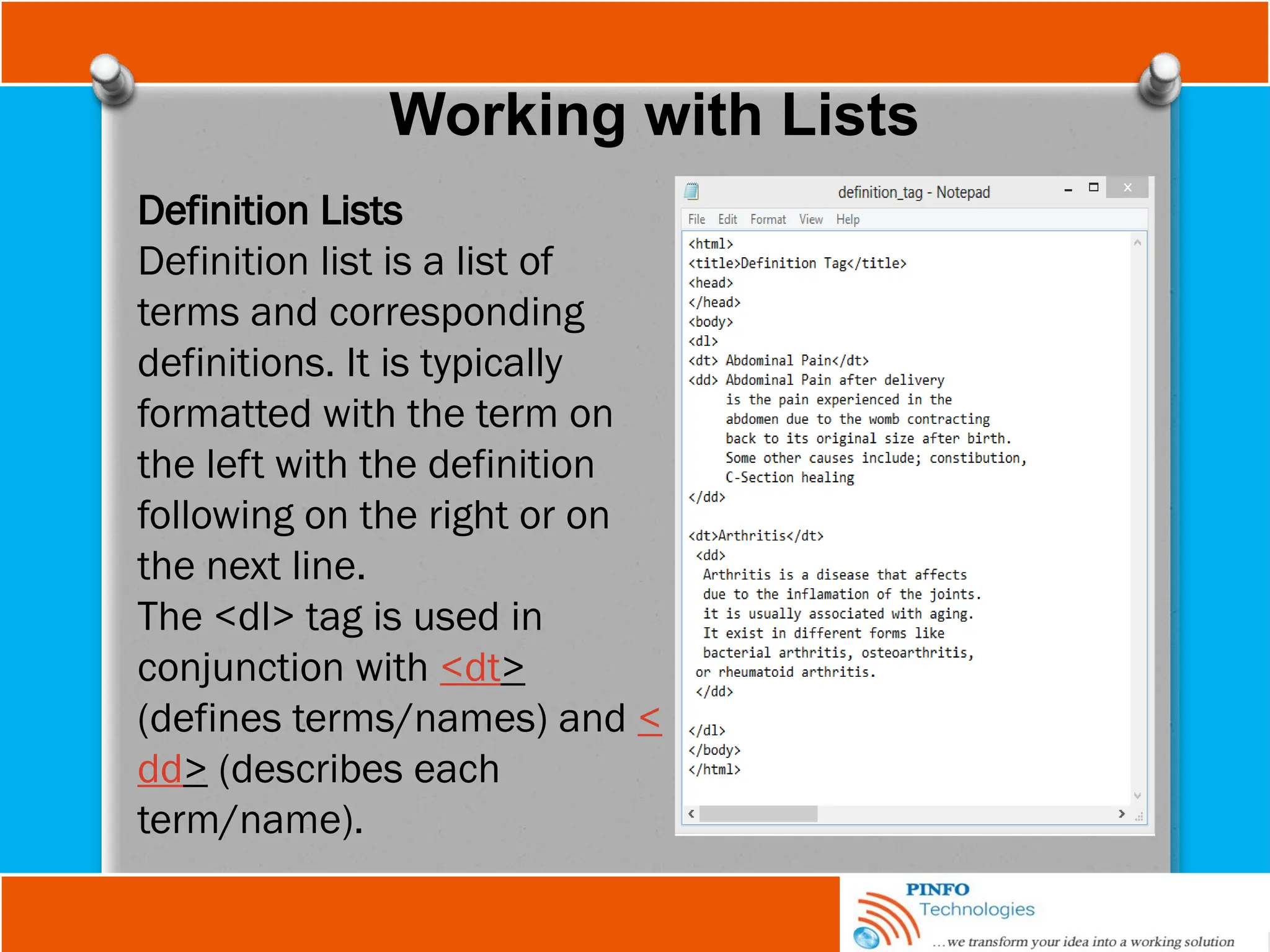 Working with Lists
Definition Lists
Definition list is a list of
terms and corresponding
definitions. It is typically
formatted with the term on
the left with the definition
following on the right or on
the next line.
The <dl> tag is used in
conjunction with <dt>
(defines terms/names) and <
dd> (describes each
term/name).
 