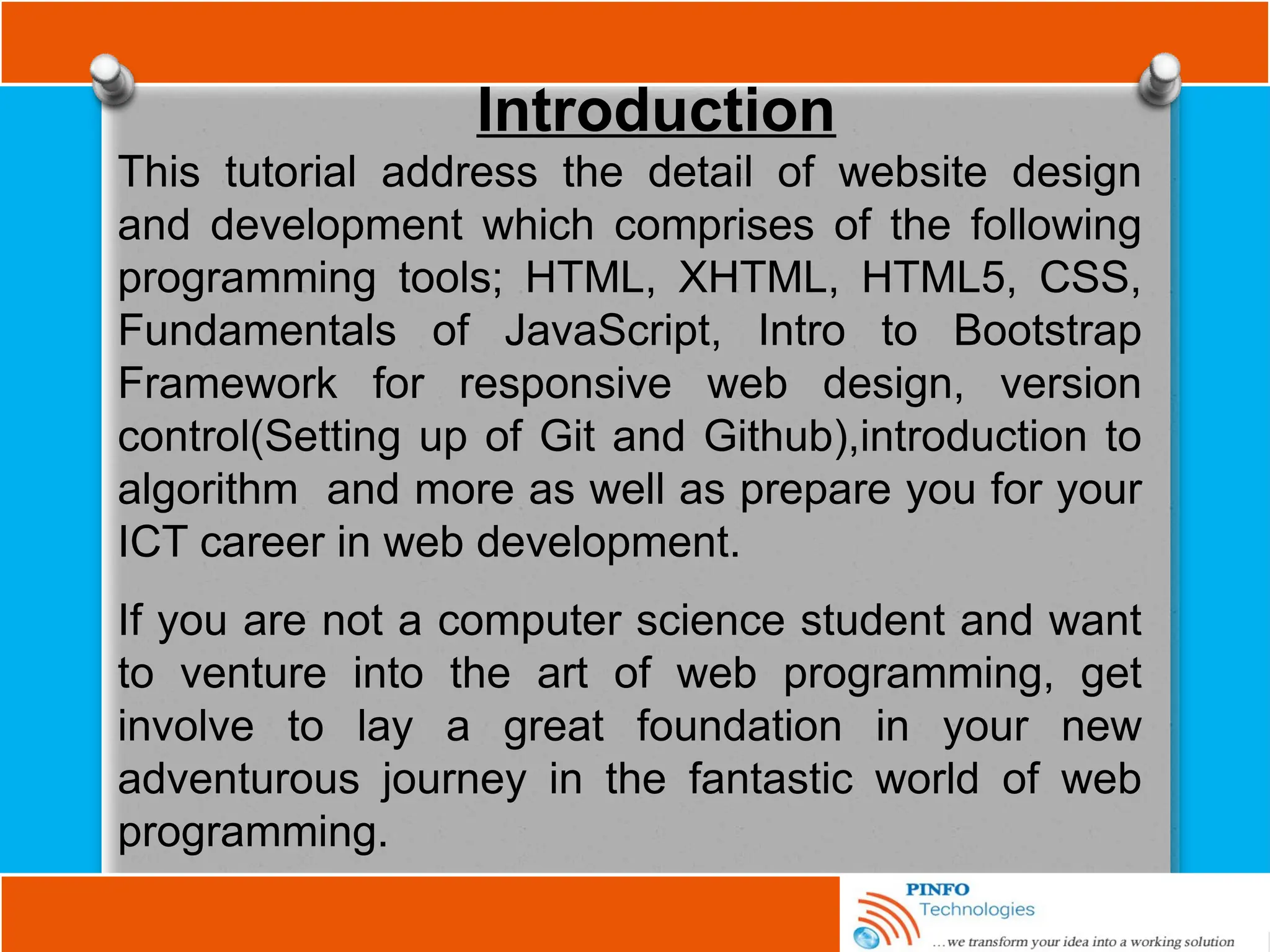 Introduction
This tutorial address the detail of website design
and development which comprises of the following
programming tools; HTML, XHTML, HTML5, CSS,
Fundamentals of JavaScript, Intro to Bootstrap
Framework for responsive web design, version
control(Setting up of Git and Github),introduction to
algorithm and more as well as prepare you for your
ICT career in web development.
If you are not a computer science student and want
to venture into the art of web programming, get
involve to lay a great foundation in your new
adventurous journey in the fantastic world of web
programming.
 