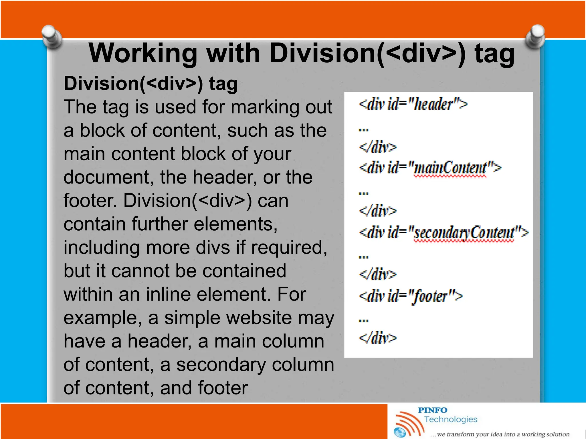 Working with Division(<div>) tag
Division(<div>) tag
The tag is used for marking out
a block of content, such as the
main content block of your
document, the header, or the
footer. Division(<div>) can
contain further elements,
including more divs if required,
but it cannot be contained
within an inline element. For
example, a simple website may
have a header, a main column
of content, a secondary column
of content, and footer
 