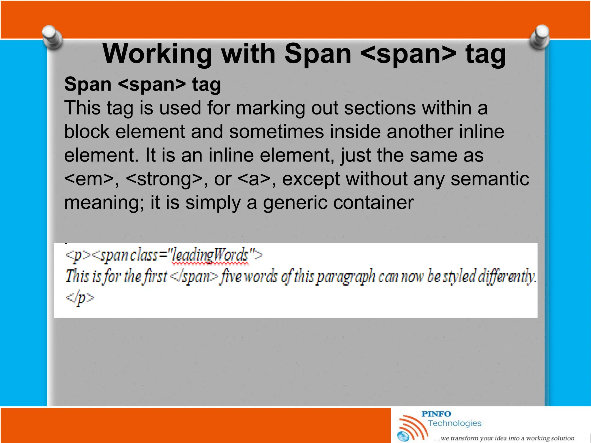 Working with Span <span> tag
Span <span> tag
This tag is used for marking out sections within a
block element and sometimes inside another inline
element. It is an inline element, just the same as
<em>, <strong>, or <a>, except without any semantic
meaning; it is simply a generic container
 
