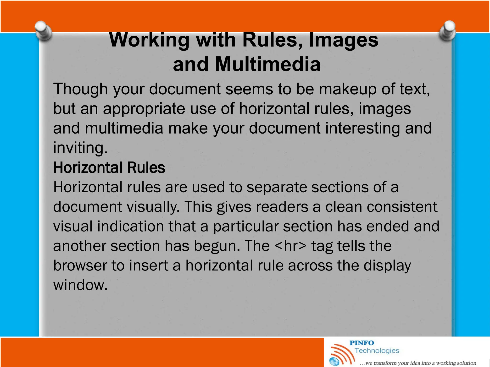 Working with Rules, Images
and Multimedia
Though your document seems to be makeup of text,
but an appropriate use of horizontal rules, images
and multimedia make your document interesting and
inviting.
Horizontal Rules
Horizontal rules are used to separate sections of a
document visually. This gives readers a clean consistent
visual indication that a particular section has ended and
another section has begun. The <hr> tag tells the
browser to insert a horizontal rule across the display
window.
 