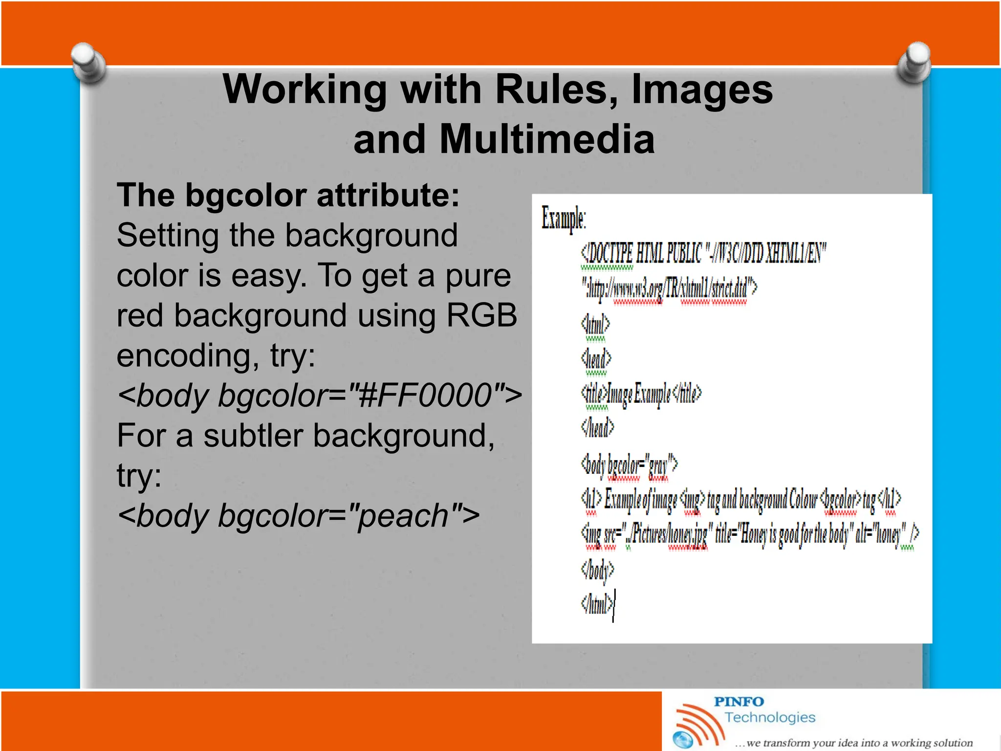 Working with Rules, Images
and Multimedia
The bgcolor attribute:
Setting the background
color is easy. To get a pure
red background using RGB
encoding, try:
<body bgcolor="#FF0000">
For a subtler background,
try:
<body bgcolor="peach">
 