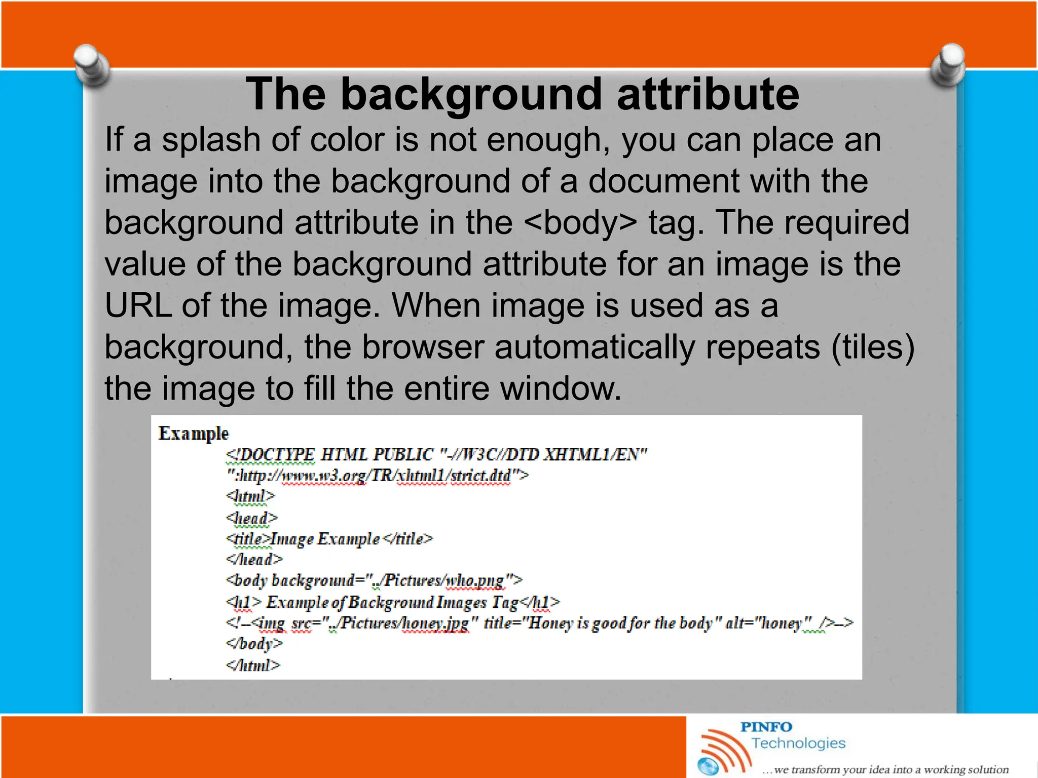 The background attribute
If a splash of color is not enough, you can place an
image into the background of a document with the
background attribute in the <body> tag. The required
value of the background attribute for an image is the
URL of the image. When image is used as a
background, the browser automatically repeats (tiles)
the image to fill the entire window.
 