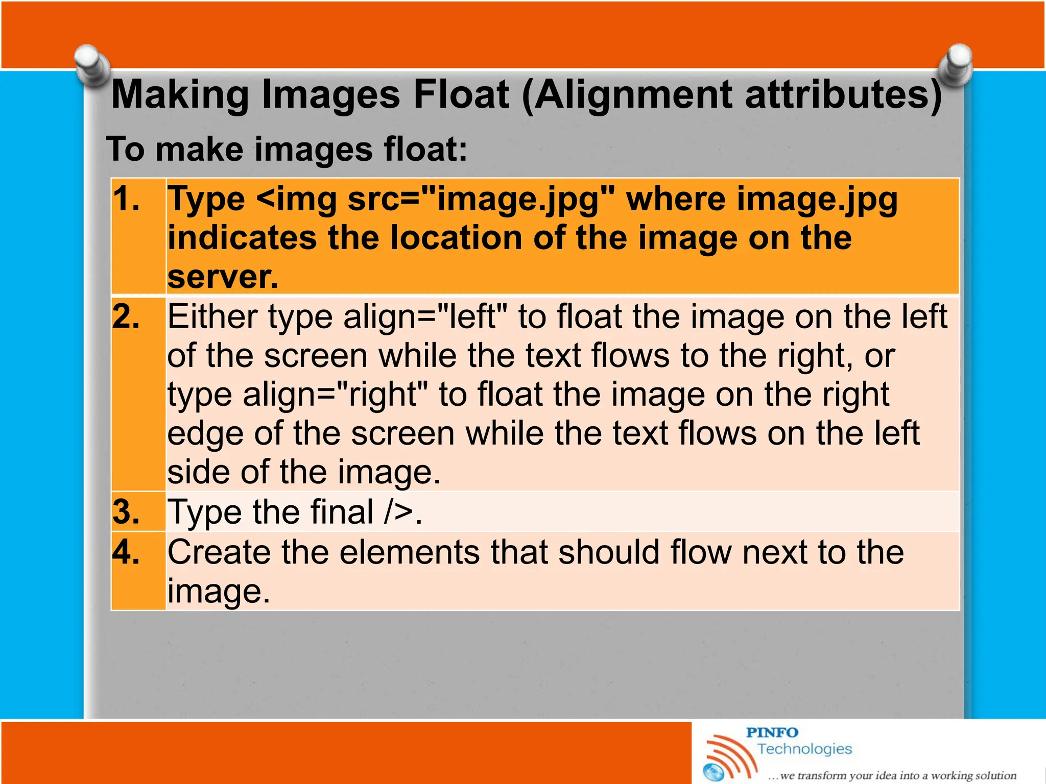 Making Images Float (Alignment attributes)
1. Type <img src="image.jpg" where image.jpg
indicates the location of the image on the
server.
2. Either type align="left" to float the image on the left
of the screen while the text flows to the right, or
type align="right" to float the image on the right
edge of the screen while the text flows on the left
side of the image.
3. Type the final />.
4. Create the elements that should flow next to the
image.
To make images float:
 