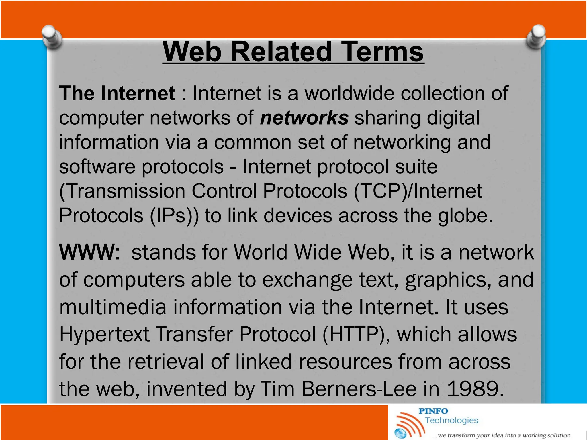 Web Related Terms
The Internet : Internet is a worldwide collection of
computer networks of networks sharing digital
information via a common set of networking and
software protocols - Internet protocol suite
(Transmission Control Protocols (TCP)/Internet
Protocols (IPs)) to link devices across the globe.
WWW: stands for World Wide Web, it is a network
of computers able to exchange text, graphics, and
multimedia information via the Internet. It uses
Hypertext Transfer Protocol (HTTP), which allows
for the retrieval of linked resources from across
the web, invented by Tim Berners-Lee in 1989.
 