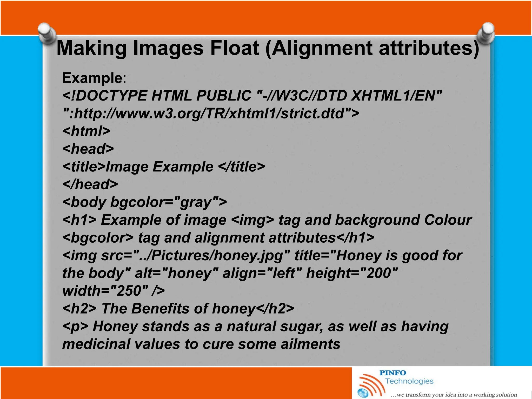 Making Images Float (Alignment attributes)
Example:
<!DOCTYPE HTML PUBLIC "-//W3C//DTD XHTML1/EN"
":http://www.w3.org/TR/xhtml1/strict.dtd">
<html>
<head>
<title>Image Example </title>
</head>
<body bgcolor="gray">
<h1> Example of image <img> tag and background Colour
<bgcolor> tag and alignment attributes</h1>
<img src="../Pictures/honey.jpg" title="Honey is good for
the body" alt="honey" align="left" height="200"
width="250" />
<h2> The Benefits of honey</h2>
<p> Honey stands as a natural sugar, as well as having
medicinal values to cure some ailments
 