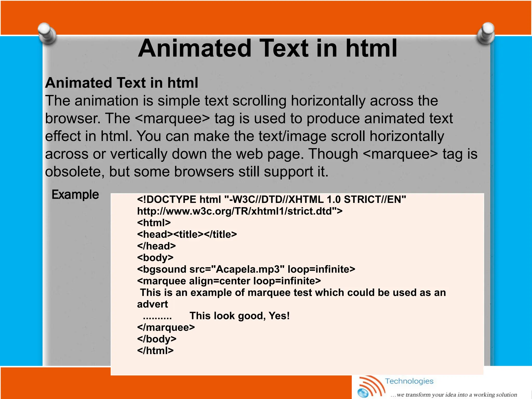 Animated Text in html
Animated Text in html
The animation is simple text scrolling horizontally across the
browser. The <marquee> tag is used to produce animated text
effect in html. You can make the text/image scroll horizontally
across or vertically down the web page. Though <marquee> tag is
obsolete, but some browsers still support it.
<!DOCTYPE html "-W3C//DTD//XHTML 1.0 STRICT//EN"
http://www.w3c.org/TR/xhtml1/strict.dtd">
<html>
<head><title></title>
</head>
<body>
<bgsound src="Acapela.mp3" loop=infinite>
<marquee align=center loop=infinite>
This is an example of marquee test which could be used as an
advert
.......... This look good, Yes!
</marquee>
</body>
</html>
Example
 