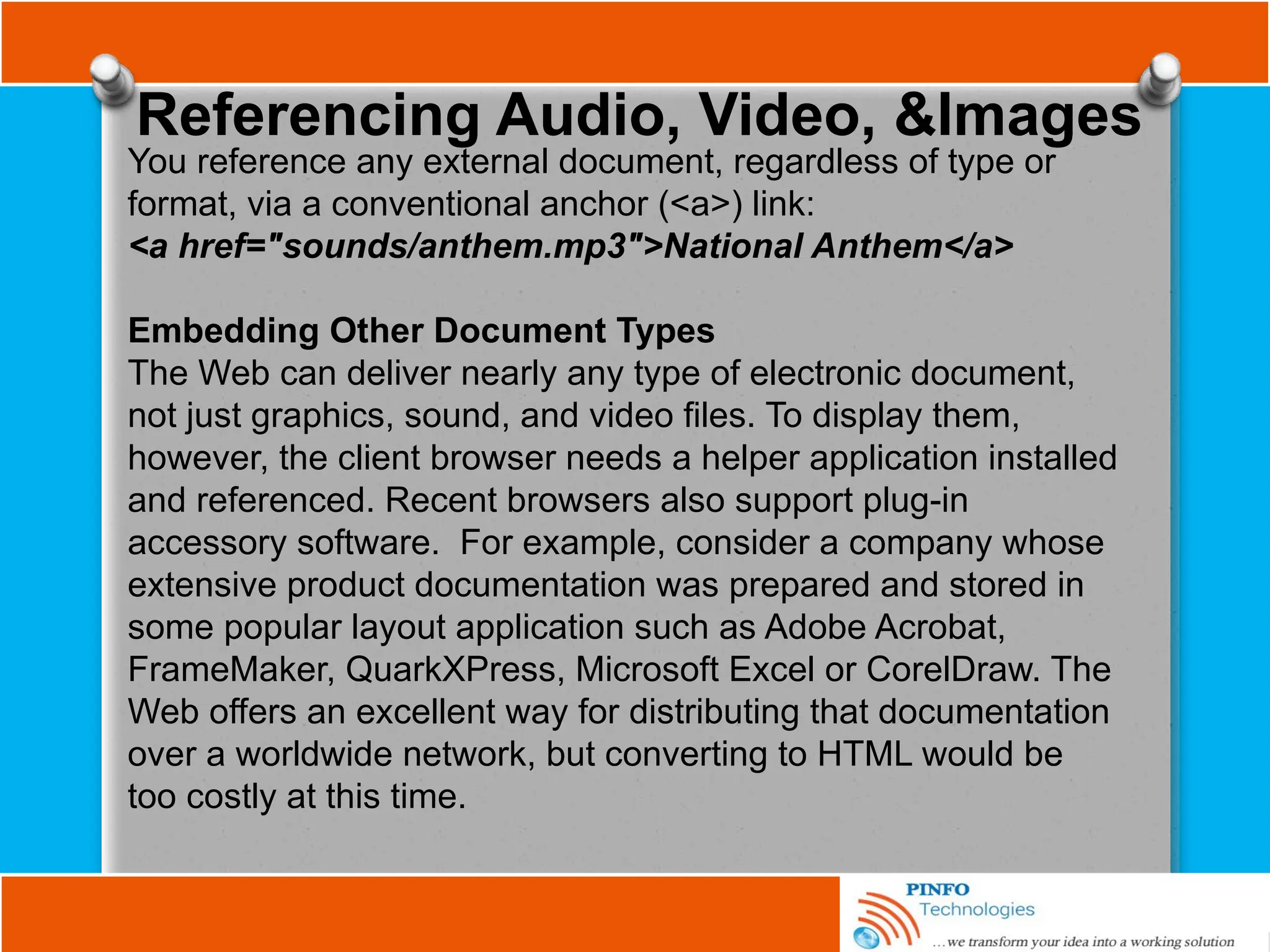 Referencing Audio, Video, &Images
You reference any external document, regardless of type or
format, via a conventional anchor (<a>) link:
<a href="sounds/anthem.mp3">National Anthem</a>
Embedding Other Document Types
The Web can deliver nearly any type of electronic document,
not just graphics, sound, and video files. To display them,
however, the client browser needs a helper application installed
and referenced. Recent browsers also support plug-in
accessory software. For example, consider a company whose
extensive product documentation was prepared and stored in
some popular layout application such as Adobe Acrobat,
FrameMaker, QuarkXPress, Microsoft Excel or CorelDraw. The
Web offers an excellent way for distributing that documentation
over a worldwide network, but converting to HTML would be
too costly at this time.
 