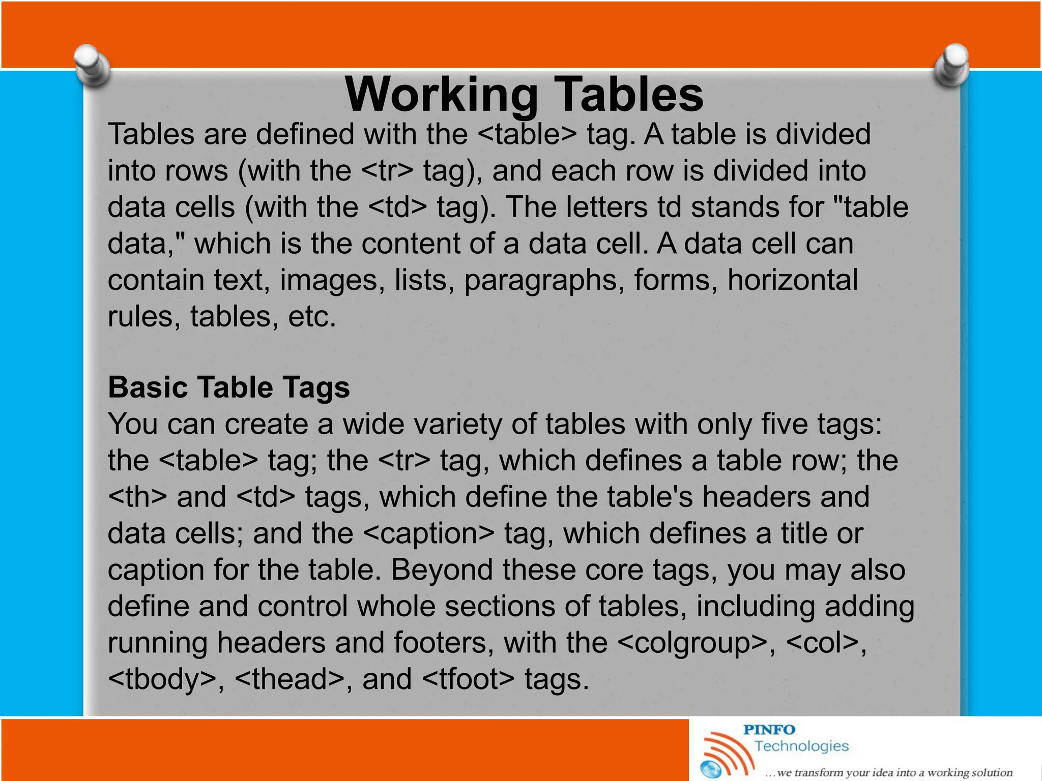 Working Tables
Tables are defined with the <table> tag. A table is divided
into rows (with the <tr> tag), and each row is divided into
data cells (with the <td> tag). The letters td stands for "table
data," which is the content of a data cell. A data cell can
contain text, images, lists, paragraphs, forms, horizontal
rules, tables, etc.
Basic Table Tags
You can create a wide variety of tables with only five tags:
the <table> tag; the <tr> tag, which defines a table row; the
<th> and <td> tags, which define the table's headers and
data cells; and the <caption> tag, which defines a title or
caption for the table. Beyond these core tags, you may also
define and control whole sections of tables, including adding
running headers and footers, with the <colgroup>, <col>,
<tbody>, <thead>, and <tfoot> tags.
 
