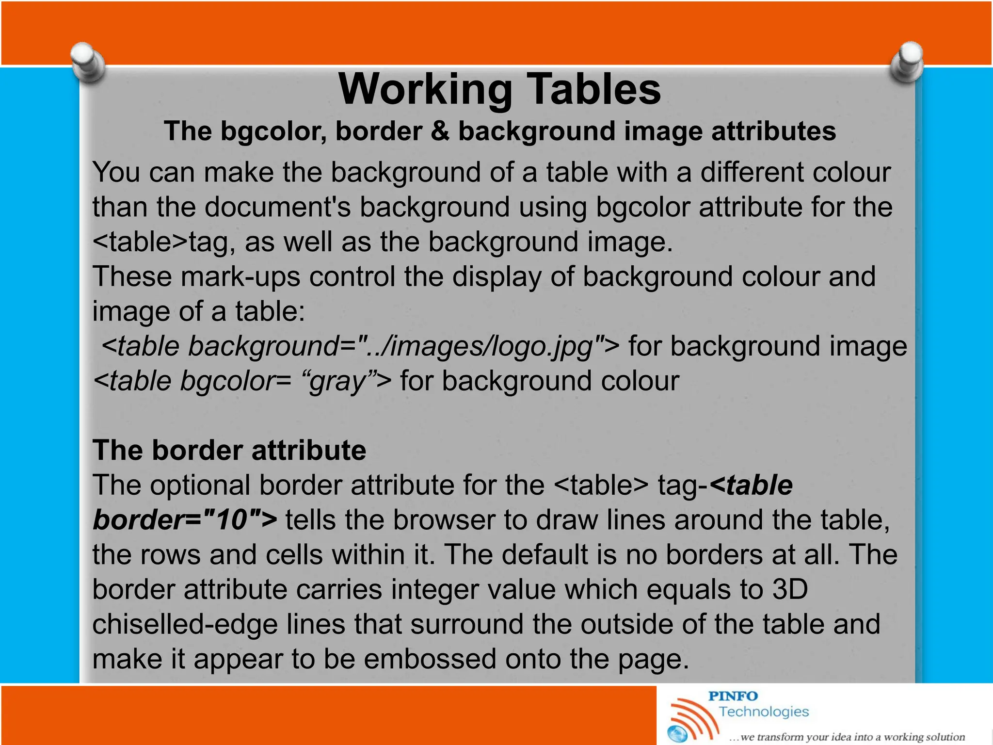 Working Tables
The bgcolor, border & background image attributes
You can make the background of a table with a different colour
than the document's background using bgcolor attribute for the
<table>tag, as well as the background image.
These mark-ups control the display of background colour and
image of a table:
<table background="../images/logo.jpg"> for background image
<table bgcolor= “gray”> for background colour
The border attribute
The optional border attribute for the <table> tag-<table
border="10"> tells the browser to draw lines around the table,
the rows and cells within it. The default is no borders at all. The
border attribute carries integer value which equals to 3D
chiselled-edge lines that surround the outside of the table and
make it appear to be embossed onto the page.
 