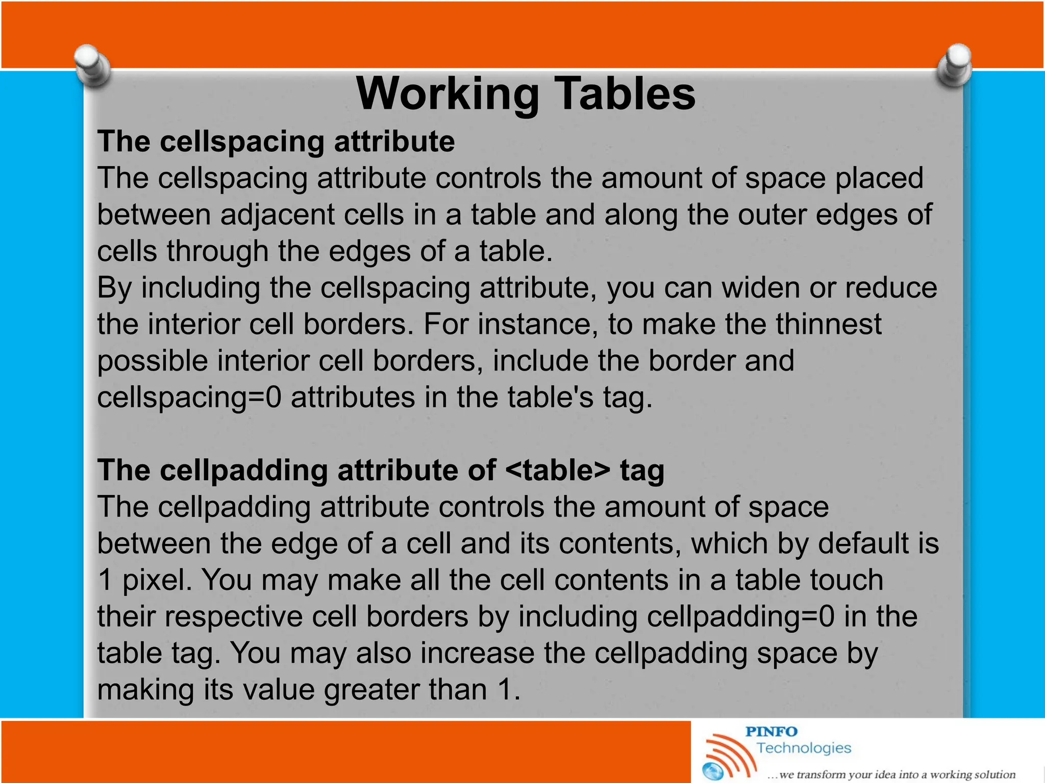 Working Tables
The cellspacing attribute
The cellspacing attribute controls the amount of space placed
between adjacent cells in a table and along the outer edges of
cells through the edges of a table.
By including the cellspacing attribute, you can widen or reduce
the interior cell borders. For instance, to make the thinnest
possible interior cell borders, include the border and
cellspacing=0 attributes in the table's tag.
The cellpadding attribute of <table> tag
The cellpadding attribute controls the amount of space
between the edge of a cell and its contents, which by default is
1 pixel. You may make all the cell contents in a table touch
their respective cell borders by including cellpadding=0 in the
table tag. You may also increase the cellpadding space by
making its value greater than 1.
 