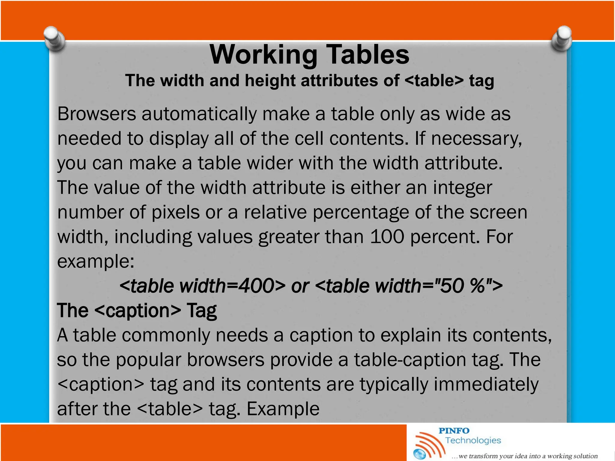Working Tables
The width and height attributes of <table> tag
Browsers automatically make a table only as wide as
needed to display all of the cell contents. If necessary,
you can make a table wider with the width attribute.
The value of the width attribute is either an integer
number of pixels or a relative percentage of the screen
width, including values greater than 100 percent. For
example:
<table width=400> or <table width="50 %">
The <caption> Tag
A table commonly needs a caption to explain its contents,
so the popular browsers provide a table-caption tag. The
<caption> tag and its contents are typically immediately
after the <table> tag. Example
 
