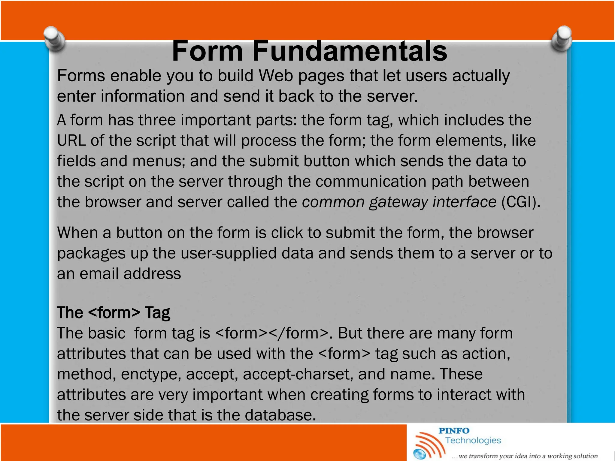 Form Fundamentals
Forms enable you to build Web pages that let users actually
enter information and send it back to the server.
A form has three important parts: the form tag, which includes the
URL of the script that will process the form; the form elements, like
fields and menus; and the submit button which sends the data to
the script on the server through the communication path between
the browser and server called the common gateway interface (CGI).
When a button on the form is click to submit the form, the browser
packages up the user-supplied data and sends them to a server or to
an email address
The <form> Tag
The basic form tag is <form></form>. But there are many form
attributes that can be used with the <form> tag such as action,
method, enctype, accept, accept-charset, and name. These
attributes are very important when creating forms to interact with
the server side that is the database.
 