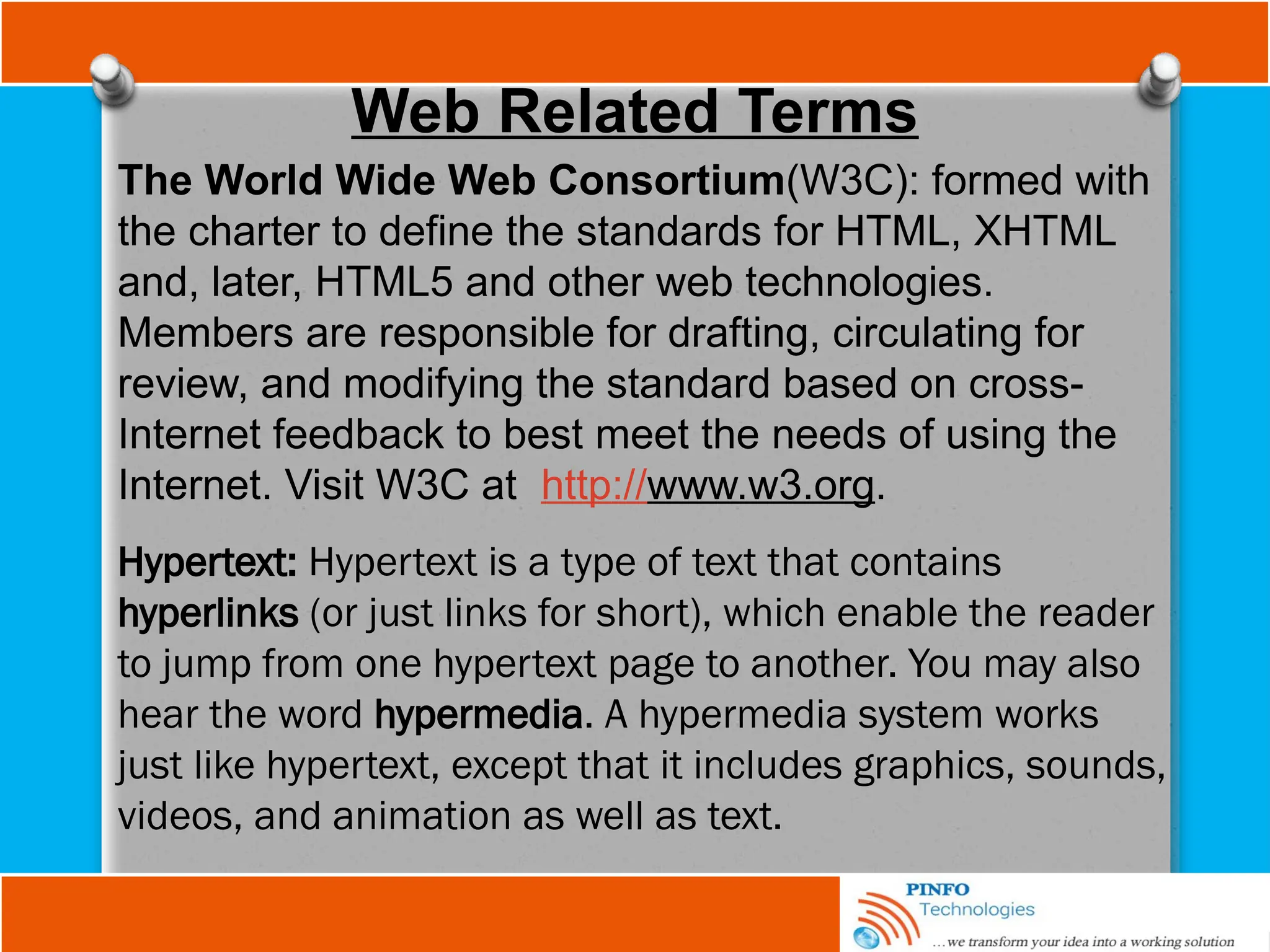 Web Related Terms
The World Wide Web Consortium(W3C): formed with
the charter to define the standards for HTML, XHTML
and, later, HTML5 and other web technologies.
Members are responsible for drafting, circulating for
review, and modifying the standard based on cross-
Internet feedback to best meet the needs of using the
Internet. Visit W3C at http://www.w3.org.
Hypertext: Hypertext is a type of text that contains
hyperlinks (or just links for short), which enable the reader
to jump from one hypertext page to another. You may also
hear the word hypermedia. A hypermedia system works
just like hypertext, except that it includes graphics, sounds,
videos, and animation as well as text.
 