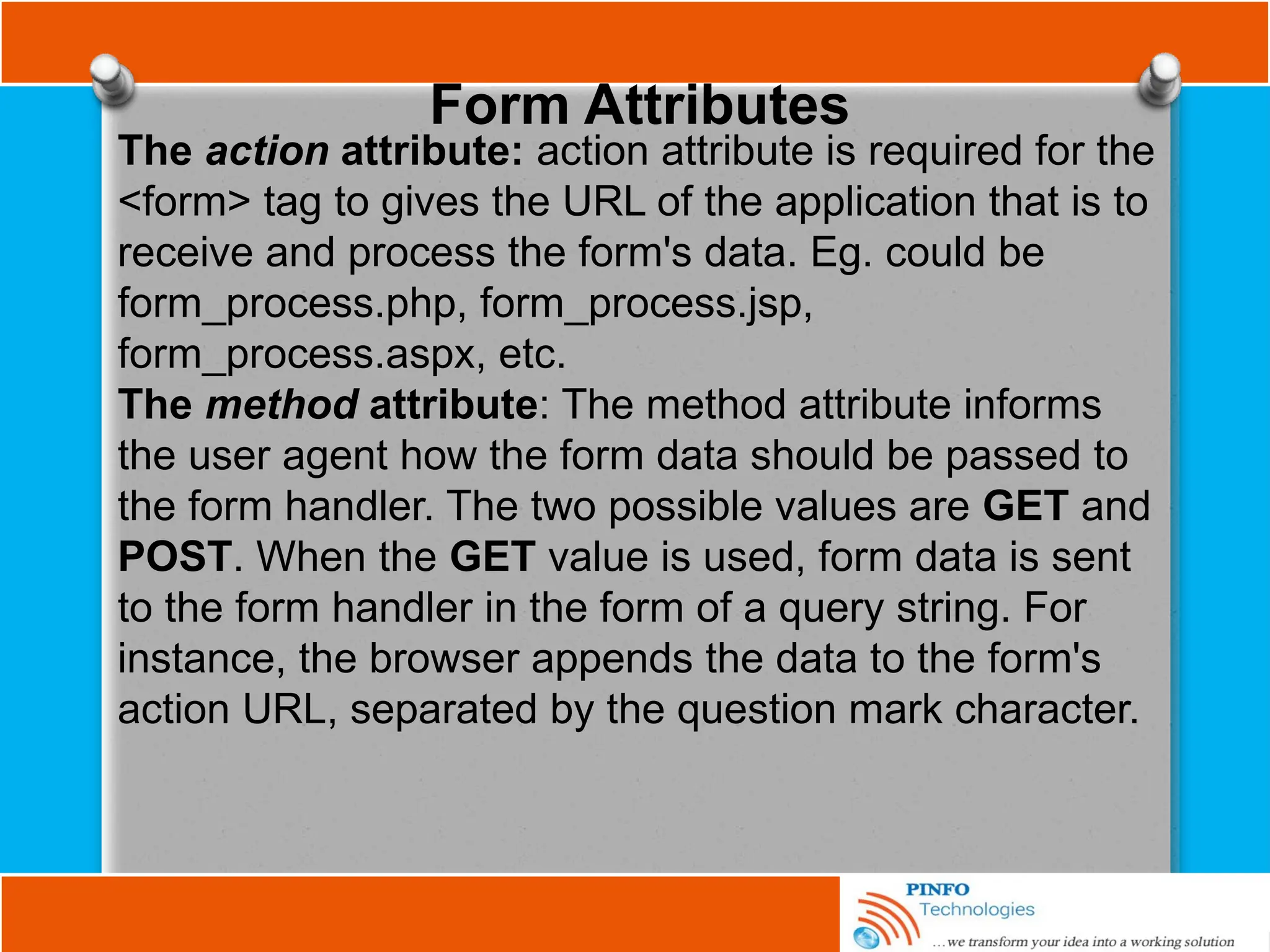 Form Attributes
The action attribute: action attribute is required for the
<form> tag to gives the URL of the application that is to
receive and process the form's data. Eg. could be
form_process.php, form_process.jsp,
form_process.aspx, etc.
The method attribute: The method attribute informs
the user agent how the form data should be passed to
the form handler. The two possible values are GET and
POST. When the GET value is used, form data is sent
to the form handler in the form of a query string. For
instance, the browser appends the data to the form's
action URL, separated by the question mark character.
 