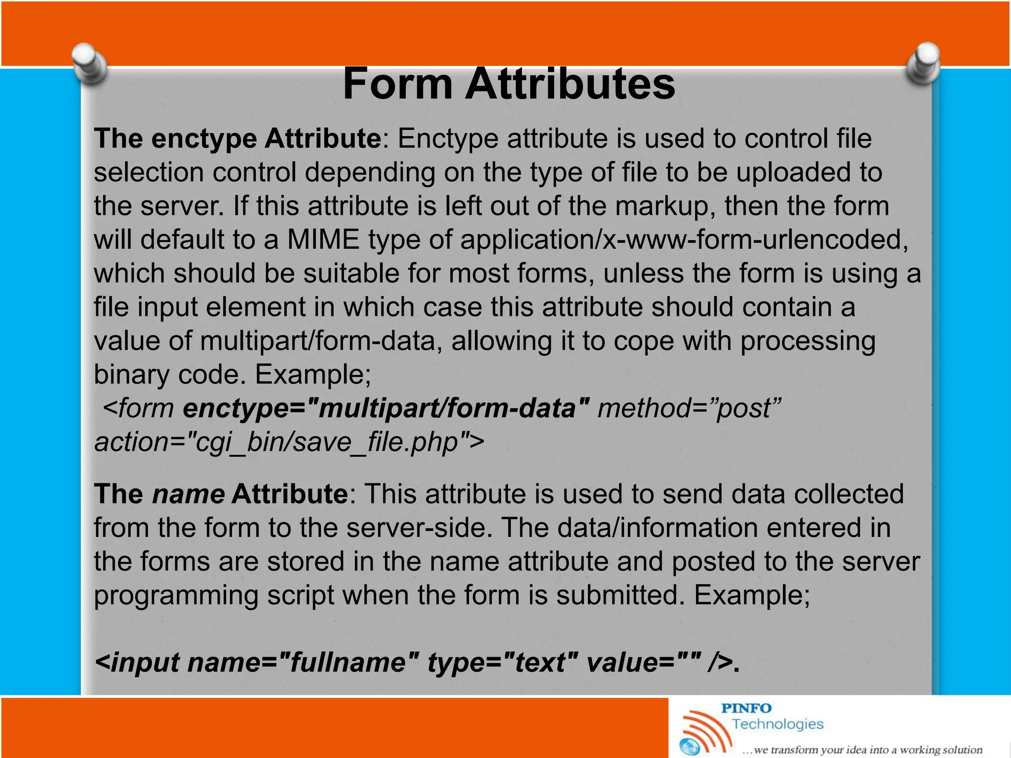 Form Attributes
The enctype Attribute: Enctype attribute is used to control file
selection control depending on the type of file to be uploaded to
the server. If this attribute is left out of the markup, then the form
will default to a MIME type of application/x-www-form-urlencoded,
which should be suitable for most forms, unless the form is using a
file input element in which case this attribute should contain a
value of multipart/form-data, allowing it to cope with processing
binary code. Example;
<form enctype="multipart/form-data" method=”post”
action="cgi_bin/save_file.php">
The name Attribute: This attribute is used to send data collected
from the form to the server-side. The data/information entered in
the forms are stored in the name attribute and posted to the server
programming script when the form is submitted. Example;
<input name="fullname" type="text" value="" />.
 