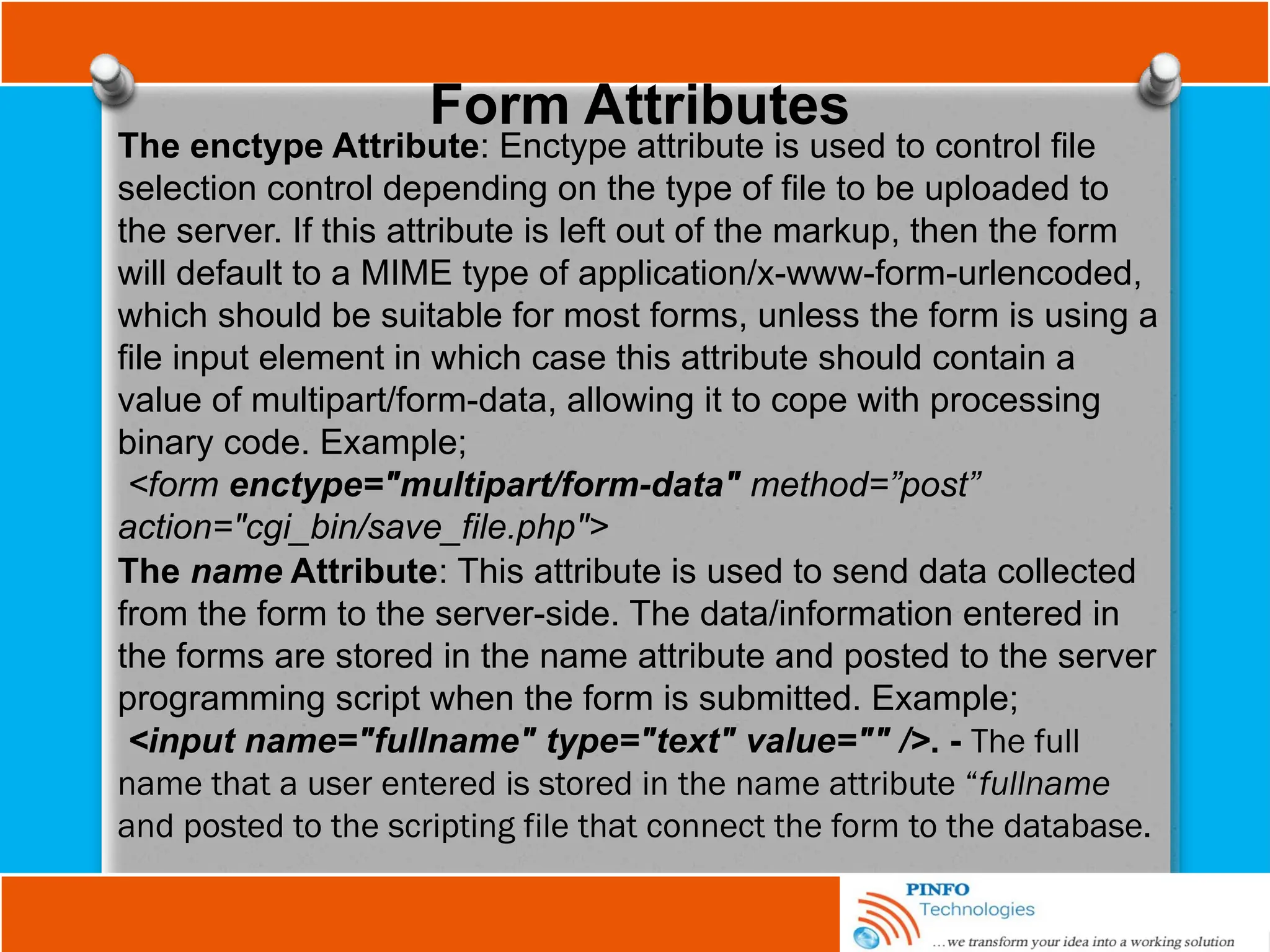 Form Attributes
The enctype Attribute: Enctype attribute is used to control file
selection control depending on the type of file to be uploaded to
the server. If this attribute is left out of the markup, then the form
will default to a MIME type of application/x-www-form-urlencoded,
which should be suitable for most forms, unless the form is using a
file input element in which case this attribute should contain a
value of multipart/form-data, allowing it to cope with processing
binary code. Example;
<form enctype="multipart/form-data" method=”post”
action="cgi_bin/save_file.php">
The name Attribute: This attribute is used to send data collected
from the form to the server-side. The data/information entered in
the forms are stored in the name attribute and posted to the server
programming script when the form is submitted. Example;
<input name="fullname" type="text" value="" />. - The full
name that a user entered is stored in the name attribute “fullname
and posted to the scripting file that connect the form to the database.
 
