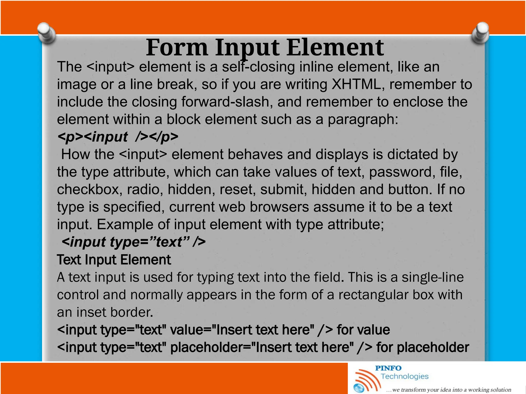 Form Input Element
The <input> element is a self-closing inline element, like an
image or a line break, so if you are writing XHTML, remember to
include the closing forward-slash, and remember to enclose the
element within a block element such as a paragraph:
<p><input /></p>
How the <input> element behaves and displays is dictated by
the type attribute, which can take values of text, password, file,
checkbox, radio, hidden, reset, submit, hidden and button. If no
type is specified, current web browsers assume it to be a text
input. Example of input element with type attribute;
<input type=”text” />
Text Input Element
A text input is used for typing text into the field. This is a single-line
control and normally appears in the form of a rectangular box with
an inset border.
<input type="text" value="Insert text here" /> for value
<input type="text" placeholder="Insert text here" /> for placeholder
 