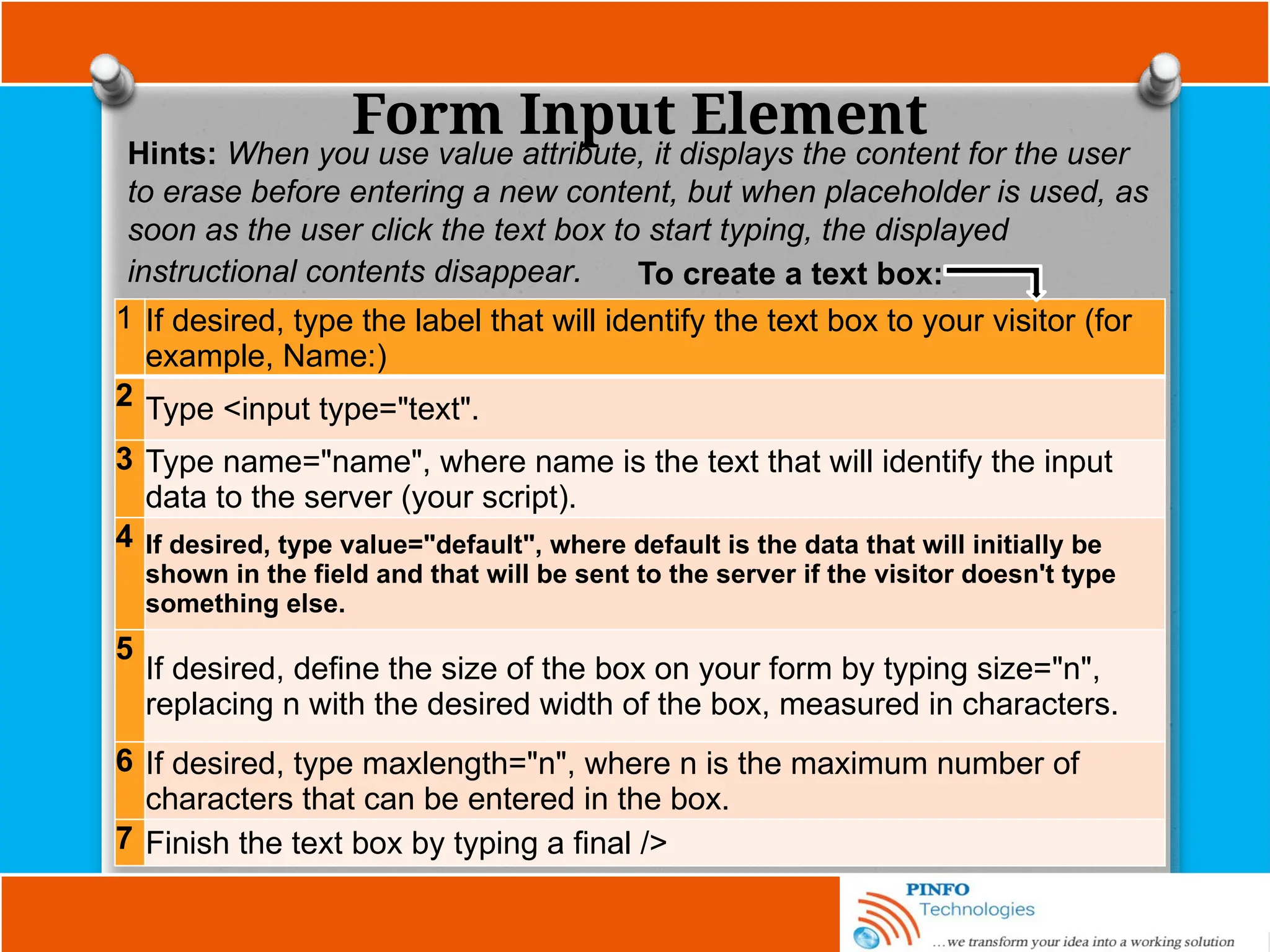 Form Input Element
Hints: When you use value attribute, it displays the content for the user
to erase before entering a new content, but when placeholder is used, as
soon as the user click the text box to start typing, the displayed
instructional contents disappear.
1 If desired, type the label that will identify the text box to your visitor (for
example, Name:)
2 Type <input type="text".
3 Type name="name", where name is the text that will identify the input
data to the server (your script).
4 If desired, type value="default", where default is the data that will initially be
shown in the field and that will be sent to the server if the visitor doesn't type
something else.
5
If desired, define the size of the box on your form by typing size="n",
replacing n with the desired width of the box, measured in characters.
6 If desired, type maxlength="n", where n is the maximum number of
characters that can be entered in the box.
7 Finish the text box by typing a final />
To create a text box:
 