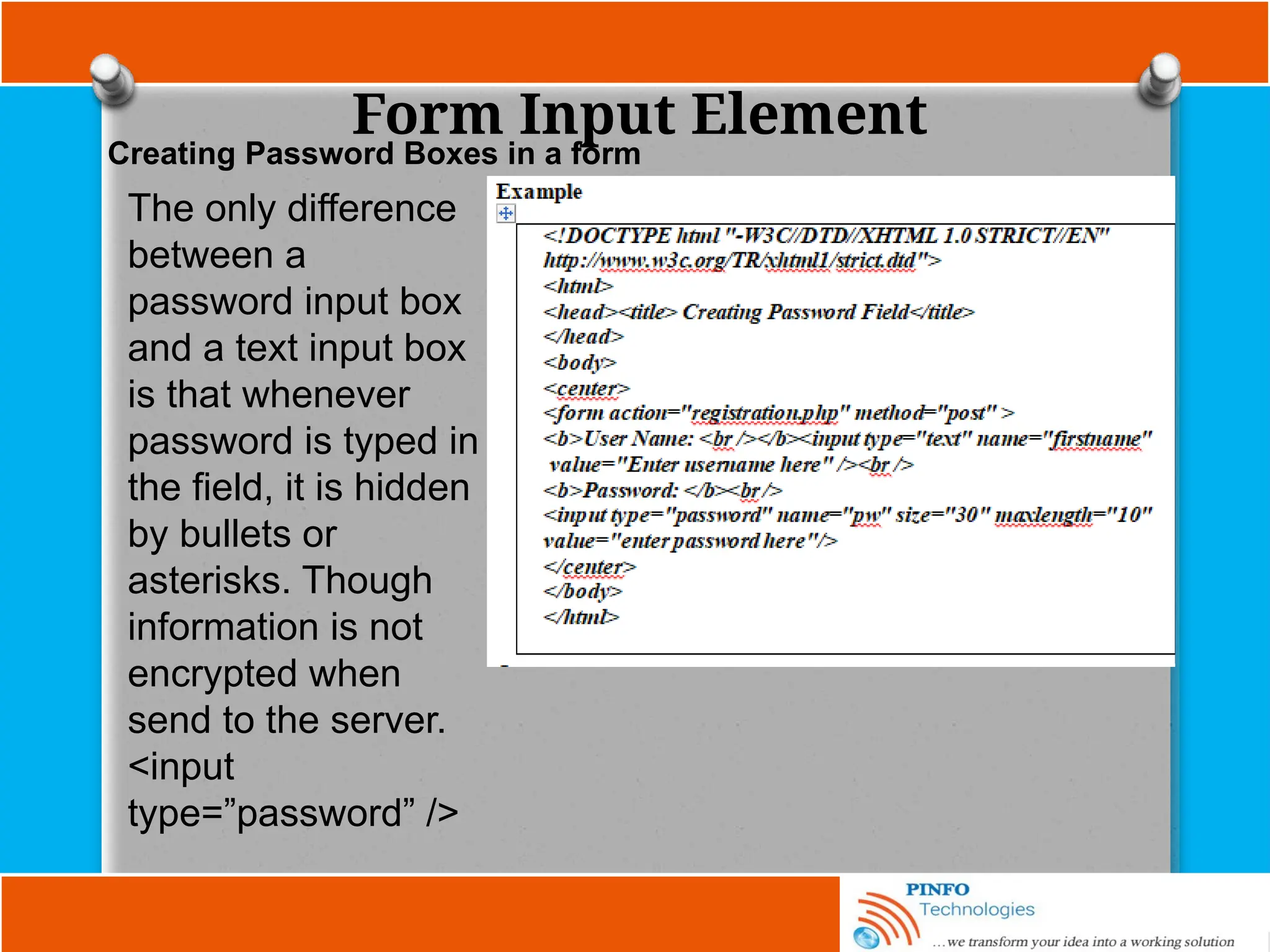 Form Input Element
The only difference
between a
password input box
and a text input box
is that whenever
password is typed in
the field, it is hidden
by bullets or
asterisks. Though
information is not
encrypted when
send to the server.
<input
type=”password” />
Creating Password Boxes in a form
 