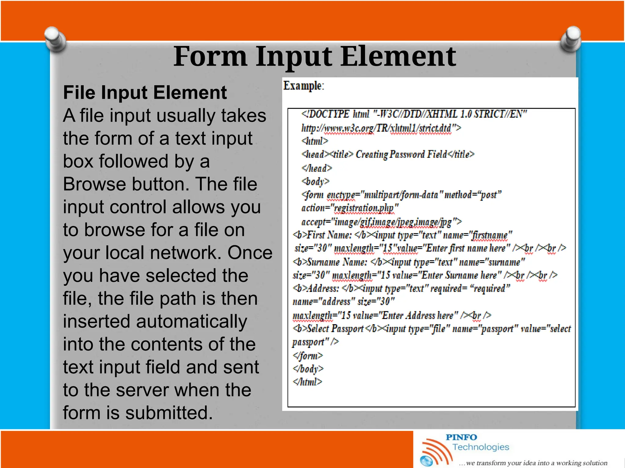 Form Input Element
File Input Element
A file input usually takes
the form of a text input
box followed by a
Browse button. The file
input control allows you
to browse for a file on
your local network. Once
you have selected the
file, the file path is then
inserted automatically
into the contents of the
text input field and sent
to the server when the
form is submitted.
 