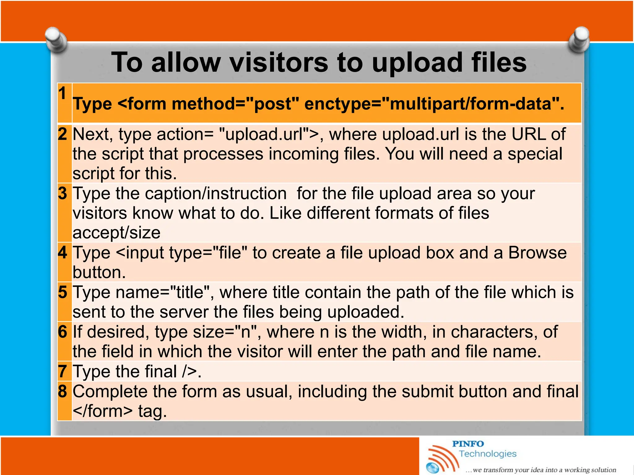 To allow visitors to upload files
1
Type <form method="post" enctype="multipart/form-data".
2 Next, type action= "upload.url">, where upload.url is the URL of
the script that processes incoming files. You will need a special
script for this.
3 Type the caption/instruction for the file upload area so your
visitors know what to do. Like different formats of files
accept/size
4 Type <input type="file" to create a file upload box and a Browse
button.
5 Type name="title", where title contain the path of the file which is
sent to the server the files being uploaded.
6 If desired, type size="n", where n is the width, in characters, of
the field in which the visitor will enter the path and file name.
7 Type the final />.
8 Complete the form as usual, including the submit button and final
</form> tag.
 