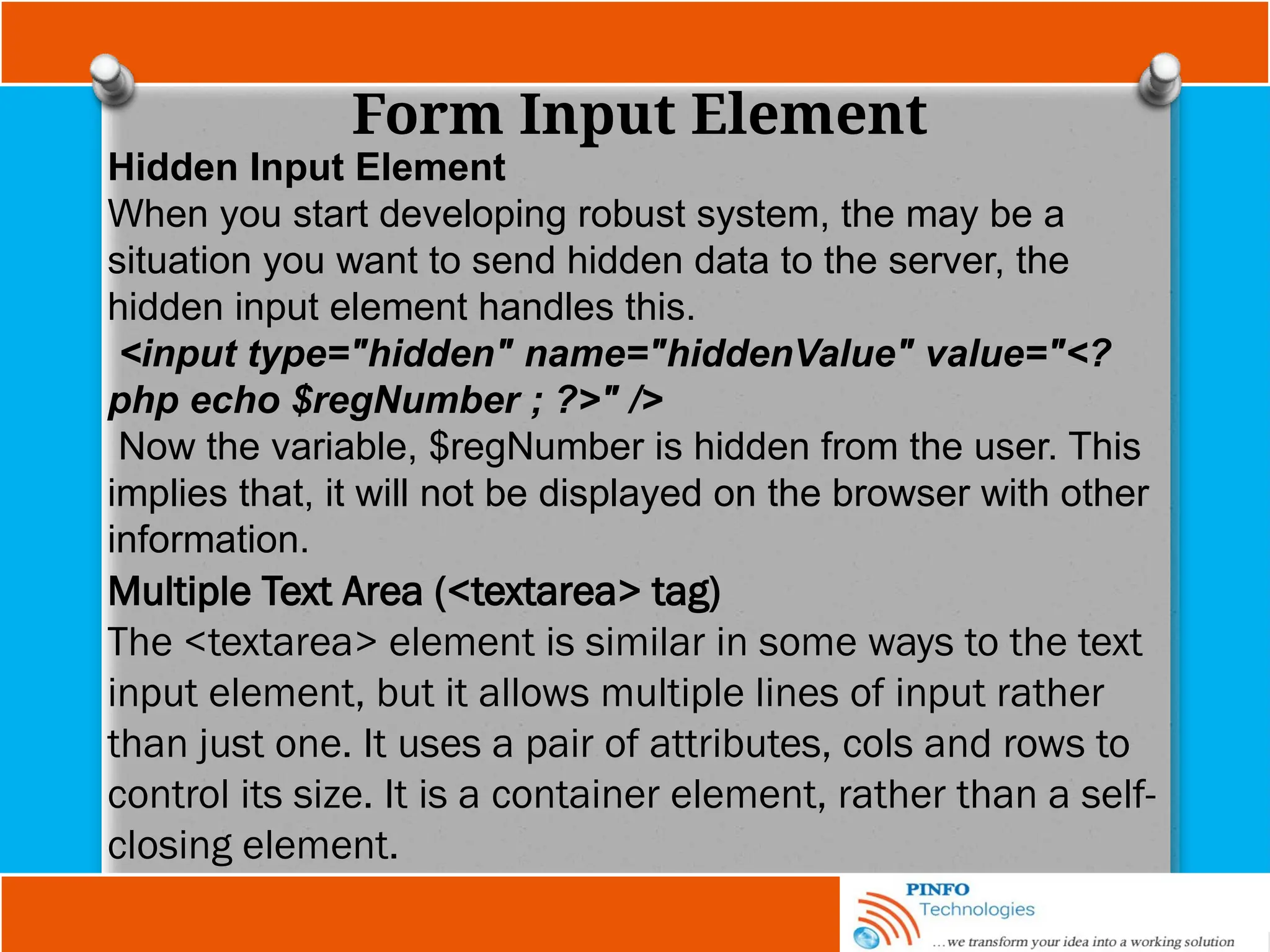 Form Input Element
Hidden Input Element
When you start developing robust system, the may be a
situation you want to send hidden data to the server, the
hidden input element handles this.
<input type="hidden" name="hiddenValue" value="<?
php echo $regNumber ; ?>" />
Now the variable, $regNumber is hidden from the user. This
implies that, it will not be displayed on the browser with other
information.
Multiple Text Area (<textarea> tag)
The <textarea> element is similar in some ways to the text
input element, but it allows multiple lines of input rather
than just one. It uses a pair of attributes, cols and rows to
control its size. It is a container element, rather than a self-
closing element.
 