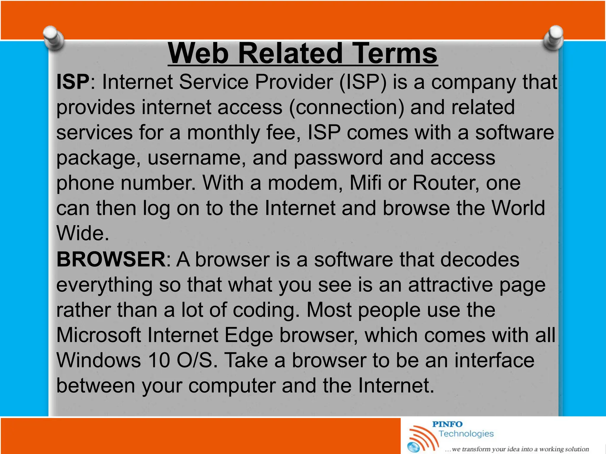 Web Related Terms
ISP: Internet Service Provider (ISP) is a company that
provides internet access (connection) and related
services for a monthly fee, ISP comes with a software
package, username, and password and access
phone number. With a modem, Mifi or Router, one
can then log on to the Internet and browse the World
Wide.
BROWSER: A browser is a software that decodes
everything so that what you see is an attractive page
rather than a lot of coding. Most people use the
Microsoft Internet Edge browser, which comes with all
Windows 10 O/S. Take a browser to be an interface
between your computer and the Internet.
 