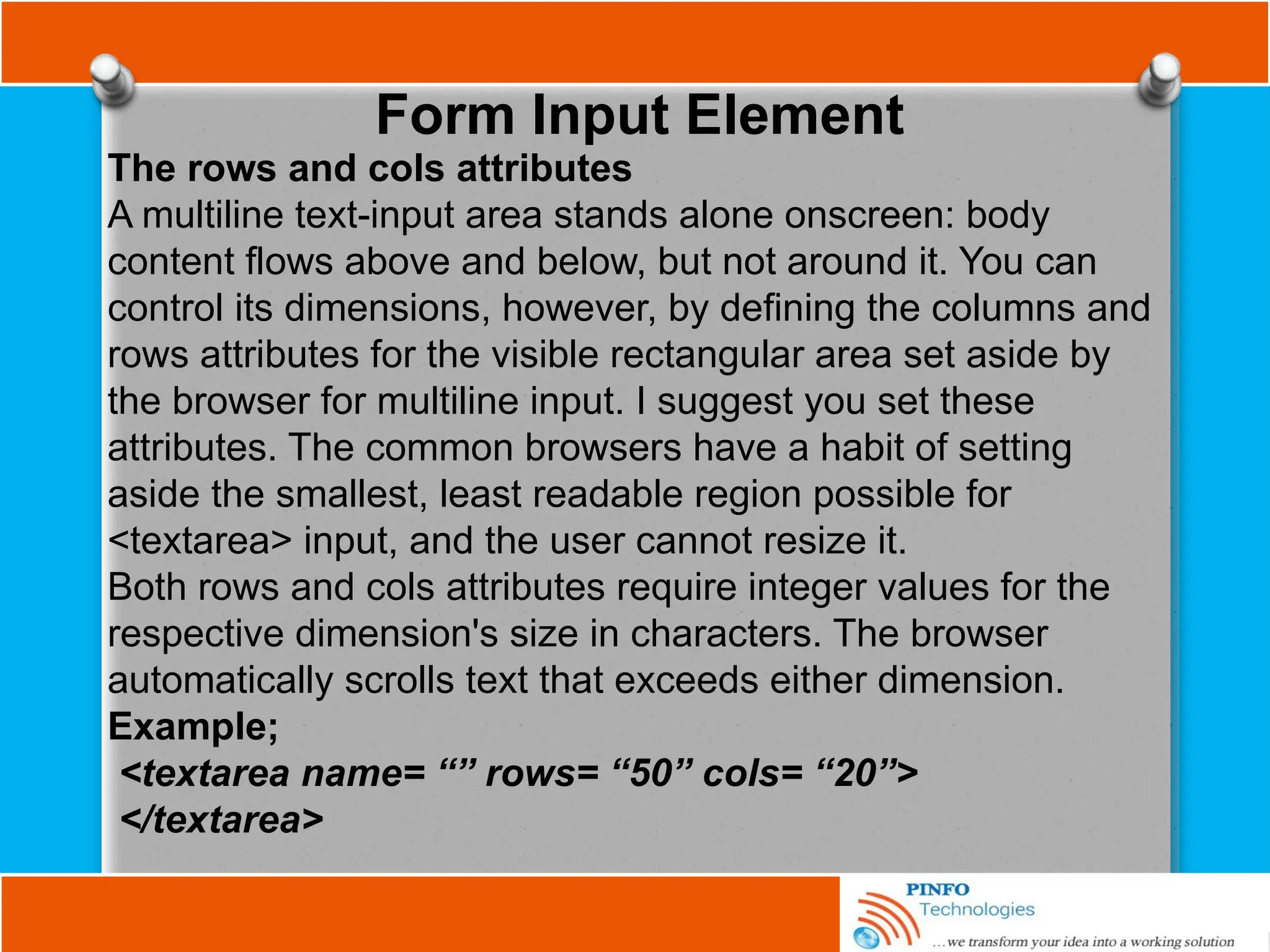 Form Input Element
The rows and cols attributes
A multiline text-input area stands alone onscreen: body
content flows above and below, but not around it. You can
control its dimensions, however, by defining the columns and
rows attributes for the visible rectangular area set aside by
the browser for multiline input. I suggest you set these
attributes. The common browsers have a habit of setting
aside the smallest, least readable region possible for
<textarea> input, and the user cannot resize it.
Both rows and cols attributes require integer values for the
respective dimension's size in characters. The browser
automatically scrolls text that exceeds either dimension.
Example;
<textarea name= “” rows= “50” cols= “20”>
</textarea>
 