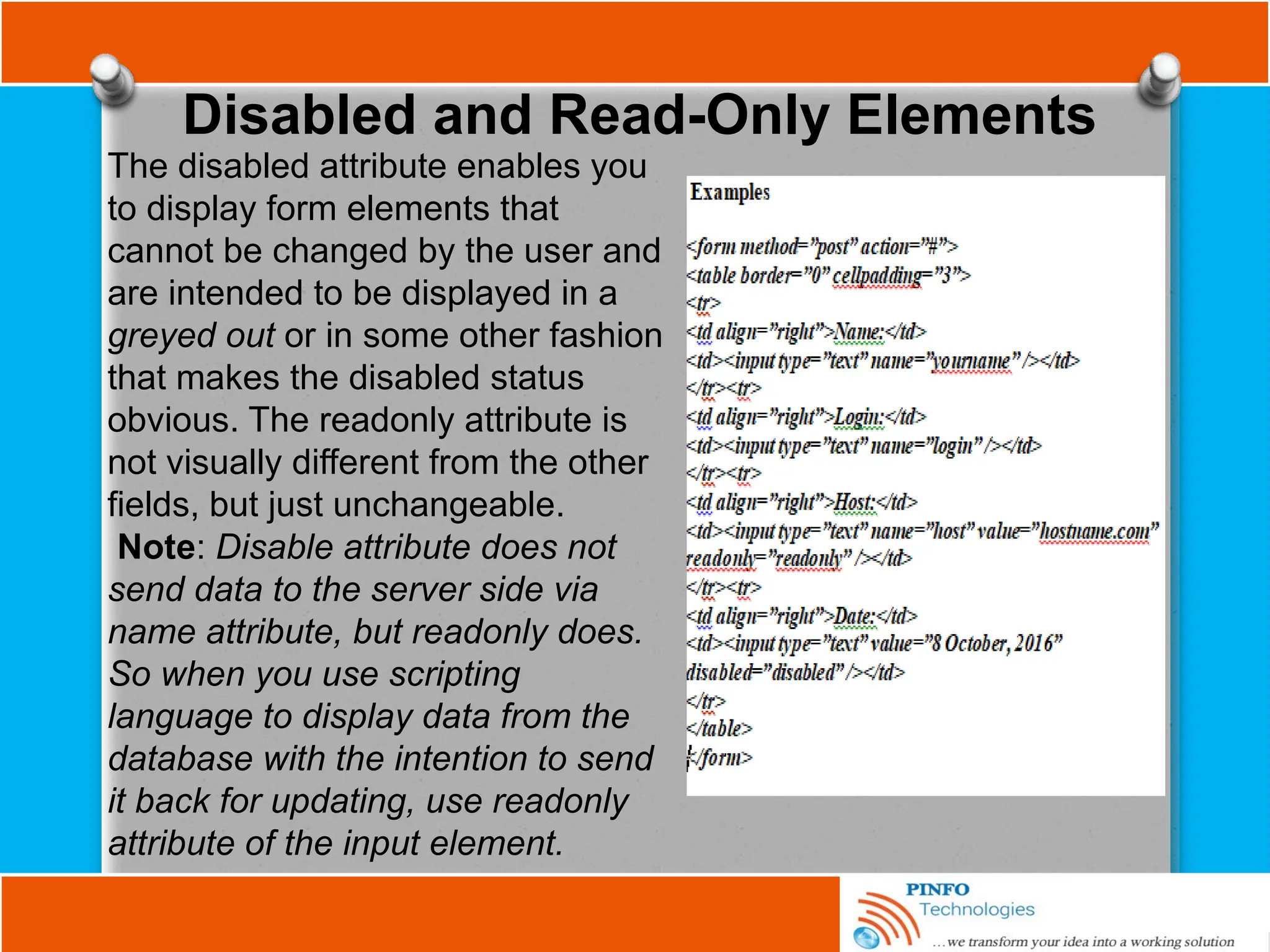 Disabled and Read-Only Elements
The disabled attribute enables you
to display form elements that
cannot be changed by the user and
are intended to be displayed in a
greyed out or in some other fashion
that makes the disabled status
obvious. The readonly attribute is
not visually different from the other
fields, but just unchangeable.
Note: Disable attribute does not
send data to the server side via
name attribute, but readonly does.
So when you use scripting
language to display data from the
database with the intention to send
it back for updating, use readonly
attribute of the input element.
 