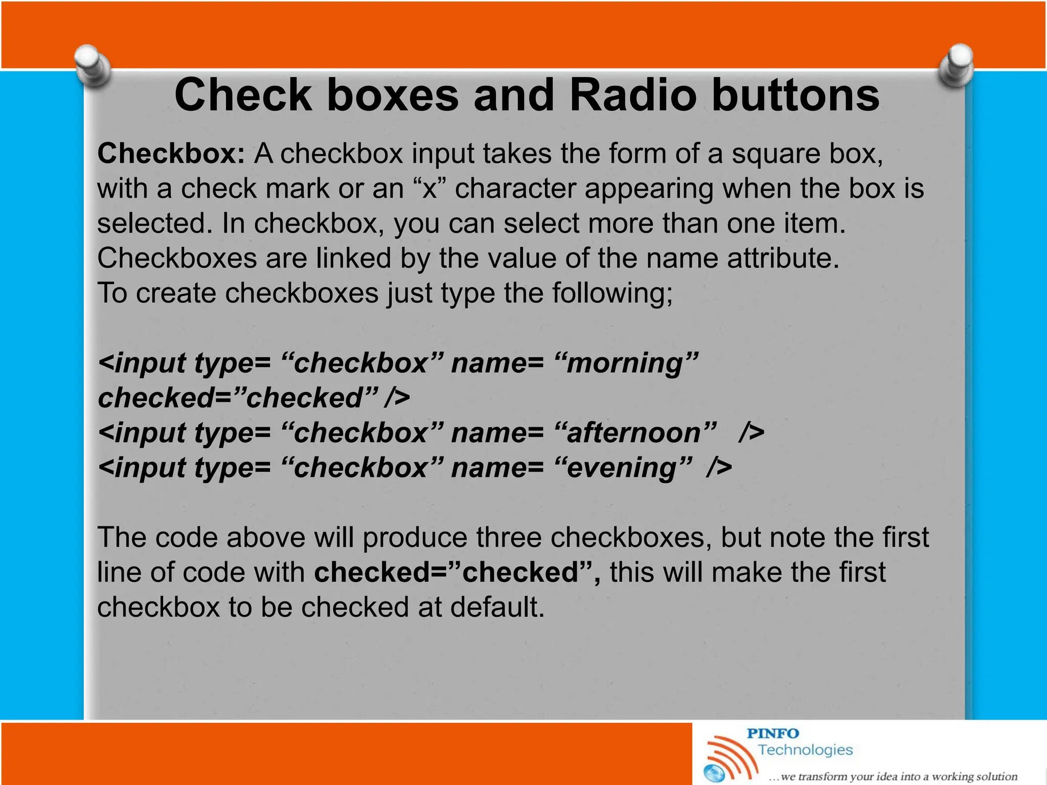 Check boxes and Radio buttons
Checkbox: A checkbox input takes the form of a square box,
with a check mark or an “x” character appearing when the box is
selected. In checkbox, you can select more than one item.
Checkboxes are linked by the value of the name attribute.
To create checkboxes just type the following;
<input type= “checkbox” name= “morning”
checked=”checked” />
<input type= “checkbox” name= “afternoon” />
<input type= “checkbox” name= “evening” />
The code above will produce three checkboxes, but note the first
line of code with checked=”checked”, this will make the first
checkbox to be checked at default.
 